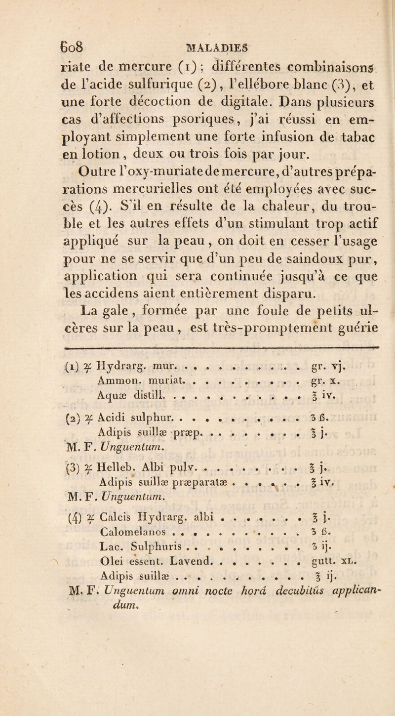 » riate de mercure (i); differentes combinaison^ de Facide sulfurique (2), Fellébore blanc (3), et une forte décoction de digitale. Dans plusieurs cas d’affections psoriques, j’ai réussi en em¬ ployant simplement une forte infusion de tabac en lotion, deux ou trois fois par jour. Outre Foxy-muriatede mercure, d’autres prépa¬ rations mercurielles ont été employées avec suc¬ cès (4)- S’il en résulte de la chaleur, du trou¬ ble et les autres effets d’un stimulant trop actif appliqué sur la peau , on doit en cesser l’usage pour ne se servir que d’un peu de saindoux pur, application qui sera continuée jusqu’à ce que les accidens aient entièrement disparu. La gale , formée par une foule de petits ul¬ cères sur la peau , est très-promptement guérie (1) Tf Hydrarg. mur.. . gr. vj. Ammon, muriat. . .gr. x. Aquæ distili. 5 iv. (2) OL Acidi sulphur. Adipis suillæ ^præp.| j. M. F. Unguentum. (3) Helleb. Albi pulv.| j. Adipis suillæ præparalæ § iv. M.F. Unguentum. (4) ^ Calcis Hydrarg. albi.5 î* Calomelanos . • ..'S 6. Lac. Sulpburis ..^ ij. A . Olei essent. Lavend. . ..guU. xl. Adipis suillæ.5 ij. M.F. Unguentum ornni nocte horâ decubitus applicant dum.