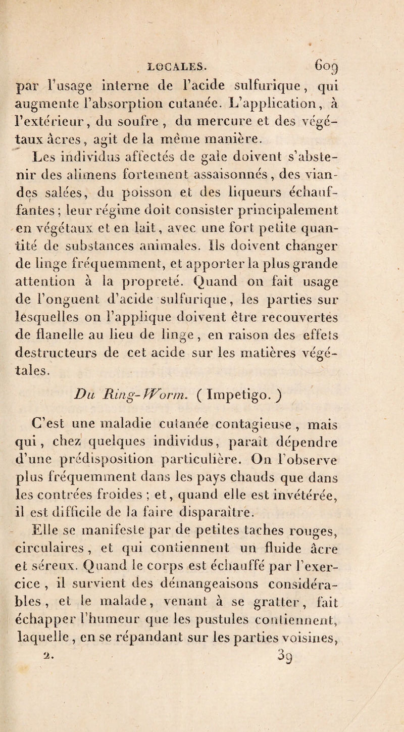 par Fasage interne de Facide sulfurique, qui augmente l’absorption cutanée. L’application, à l’extérieur, du soufre , du mercure et des végé~ taux acres, agit de la même manière. Les individus affectés de gale doivent s’abste¬ nir des alimens fortement assaisonnés, des vian¬ des salées, du poisson et des liqueurs échauf¬ fantes ; leur régime doit consister principalement en végétaux et en lait, avec une fort petite quan¬ tité de substances animales. Ils doivent changer de linge fréquemment, et apporter la plus grande attention à la propreté. Quand on fait usage de l’onguent d’acide sulfurique, les parties sur lesquelles on l’applique doivent être recouvertes de flanelle au lieu de linge, en raison des effets destructeurs de cet acide sur les matières végé¬ tales. Du Ring-Worm. ( Impetigo. ) C’est une maladie cutanée contagieuse , mais qui, chez quelques individus, parait dépendre d’une prédisposition particulière. On Fobserve plus fréquemment dans les pays chauds que dans les contrées froides ; et, quand elle est invétérée, il est difficile de la faire disparaître. - Eli e se manifeste par de petites taches rouges, circulaires, et qui contiennent un fluide âcre et séreux. Quand le corps est échauffé par l’exer¬ cice , il survient des démangeaisons considéra¬ bles , et le malade, venant à se gratter, fait échapper l’humeur que les pustules couliennent, laquelle, en se répandant sur les parties voisines, 2. 39