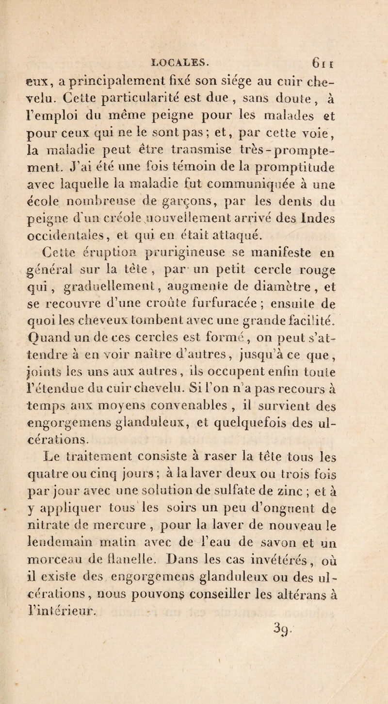 eux, a principalement fixe son siège au cuir che¬ velu. Cette particularité est due , sans douîe , à l’emploi du meme peigne pour les malades et pour ceux qui ne le sont pas; et, par cette voie, la maladie peut être transmise très-prompte¬ ment. J’ai été une lois témoin de la promptitude avec laquelle la maladie fut communiquée à une école nombreuse de garçons, par les dents du peigne d'un créole nouvellement arrivé des iodes occidentales, et qui en était attaqué. Celte éruption prurigineuse se manifeste en générai sur la tête , par- un petit cercle rouge qui, graduellement, augmente de diamètre , et se recouvre d’une croûte furfuracée ; ensuite de quoi les cheveux tombent avec une grande facilité. Quand un de ces cercles est formé , on peut s’at¬ tendre à en voir naître d’autres, jusqu’à ce que , joints les uns aux autres, iis occupent enfin toute l’étendue du cuir chevelu. Si l’on n’a pas recours à temps aux moyens convenables , il survient des engorgemens glanduleux, et quelquefois des ul¬ cérations. Le traitement consiste à raser la tête tous les quatre ou cinq jours ; à la laver deux ou trois fois par jour avec une solution de sulfate de zinc ; et à y appliquer tous les soirs un peu d’onguent de nitrate de mercure , pour la laver de nouveau le lendemain matin avec de l’eau de savon et un morceau de iianelle. Dans les cas invétérés, où il existe des engorgemens glanduleux ou des ul¬ cérations , nous pouvons conseiller les altérans à l’intérieur.