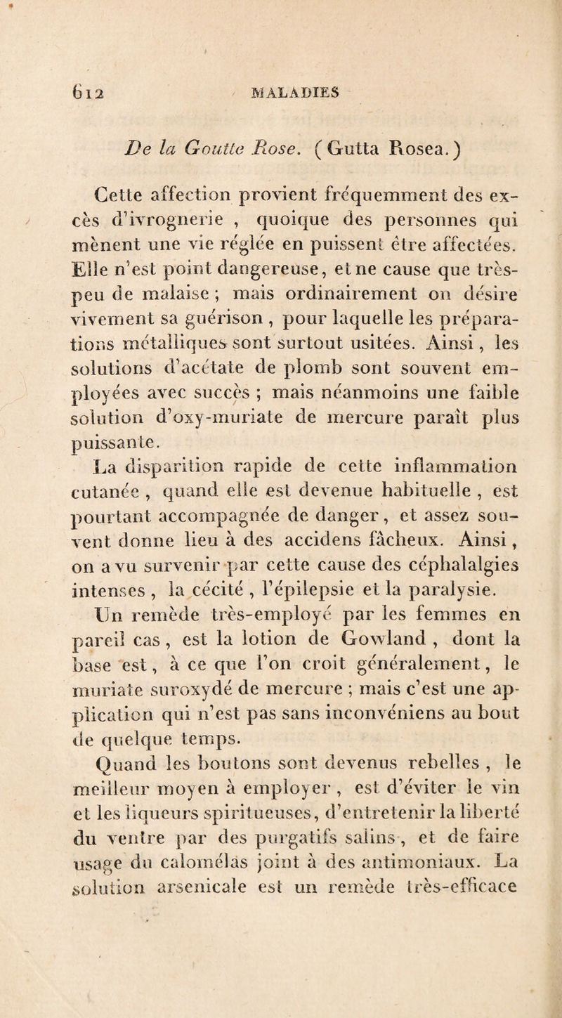 De la Goutte Dose. ( Gutta Rosea.) Cette affection provient fréquemment des ex¬ cès d’ivrognerie , quoique des personnes qui mènent une vie réglée en puissent être affectées. Elle n’est point dangereuse, et ne cause que très- peu de malaise ; mais ordinairement on désire vivement sa guérison , pour laquelle les prépara¬ tions métalliques sont surtout usitées. Ainsi, les solutions d’acétate de plomb sont souvent em¬ ployées avec succès ; mais néanmoins une faible solution d’oxy-muriate de mercure paraît plus puissante. La disparition rapide de cette inflammation cutanée , quand elle est devenue habituelle , est pourtant accompagnée de danger, et assez sou¬ vent donne lieu à des accidens fâcheux. Ainsi, on a vu survenir par cette cause des céphalalgies intenses , la cécité , Tépilepsie et la paralysie. Un remède très-employé par les femmes en pareil cas, est la lotion de Gowland , dont la base est, à ce que Ton croit généralement, le muriate suroxydé de mercure ; mais c’est une ap¬ plication qui n’est pas sans inconvéniens au bout de quelque temps. Quand les boutons sont devenus rebelles , le meilleur moyen à employer , est d’éviter le vin et les liqueurs spiritueuses, d’entretenir la liberté du ventre par des purgatifs salins , et de faire usage du calomélàs joint â des antimoniaux. La solution arsenicale est un remède très-efficace