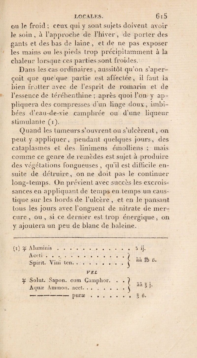 Oil le froid ; ceux qui y sont sujets doivent avoir Je soin, à Tapproche de Fhiver, de porter des gants et des bas de laine , et de ne pas exposer les mains ou les pieds Irop précipitamment à la chaleur lorsque ces parties sont froides. Dans les cas ordinaires, aussitôt qiFon s’aper¬ çoit cpie qiiehjue partie est affectée , il faut la bien frotter avec de l’esprit de romarin et de l’essence de téréhenthine ; après quoi l’on* y ap¬ pliquera des compresses d'un linge doux, imbi¬ bées d’eau-de-vie camphrée ou d’une liqueur stimulanie (i). Quand les tumeurs s’ouvrent ou s’ulcèrent, on peut y appliquer, pendant quelques jours, des cataplasmes et des linimens émoiiiens ; mais comme ce genre de remèdes est sujet à produire des végétations fongueuses , qu’il est difficile en¬ suite de détruire, on ne doit pas le continuer long-temps. On prévient avec succès les excrois¬ sances en appliquant de temps en temps un caus¬ tique sur les bords de F ulcère , et en le pansant tous les jours avec Fonguent de nitrate de mer¬ cure , ou , si ce dernier est trop énergique, on y ajoutera un peu de blanc de baleine. (î) Tf Aluminis.S ij. Aceti .... . Spirit. A^iîii ten ââ ife 15. VEL Solut. Sapon. cum Camphor. . Aquæ Ammon, acet. ...... --puræ.