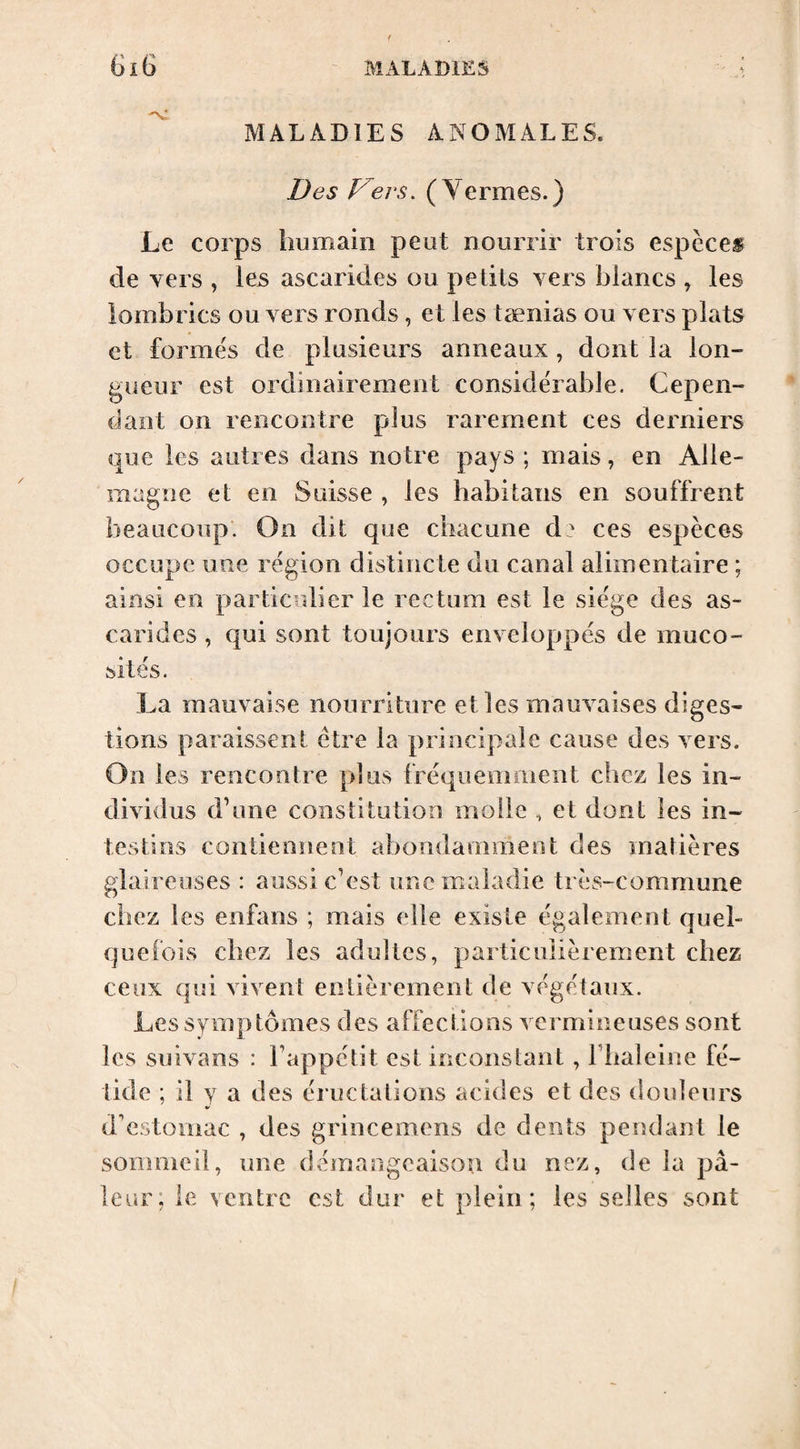 MALADIES ANOMALES. Des Vers. ( Yermes.) Le corps humain peut nourrir trois espccef de vers , les ascarides ou petits vers blancs , les lombrics ou vers ronds, et les tænias ou vers plats et formes de plnsieurs anneaux, dont la lon¬ gueur est ordinairement considérable. Cepen¬ dant on rencontre plus rarement ces derniers que les autres dans notre pays ; mais, en Alle¬ magne et en Suisse , les habitans en souffrent beaucoup. On dit que chacune d? ces espèces occupe une région distincte du canal alimentaire ; ainsi en particulier le rectum est le siège des as¬ carides , qui sont toujours enveloppés de muco¬ sités. La mauvaise nourriture et les mauvaises diges¬ tions paraissent être la principale cause des vers. On les rencontre plus fréquemment chez les in¬ dividus d’une constitution molle , et dont les in¬ testins contiennent abondamment des matières glaireuses : aussi c’est une maladie très-commune chez les enfans ; mais elle existe également quel¬ quefois chez les adultes, particulièrement chez ceux qui vivent entièrement de végétaux. Les symptômes des affections vermineuses sont les suivans : l’appétit est inconstant, l’haleine fé¬ tide ; il y a des éructations acides et des doideiirs d'estomac , des grincemens de dents pendant le sommeil, une dvhnangeaison du nez, de la pâ¬ leur, le ventre est dur et plein; les selles sont