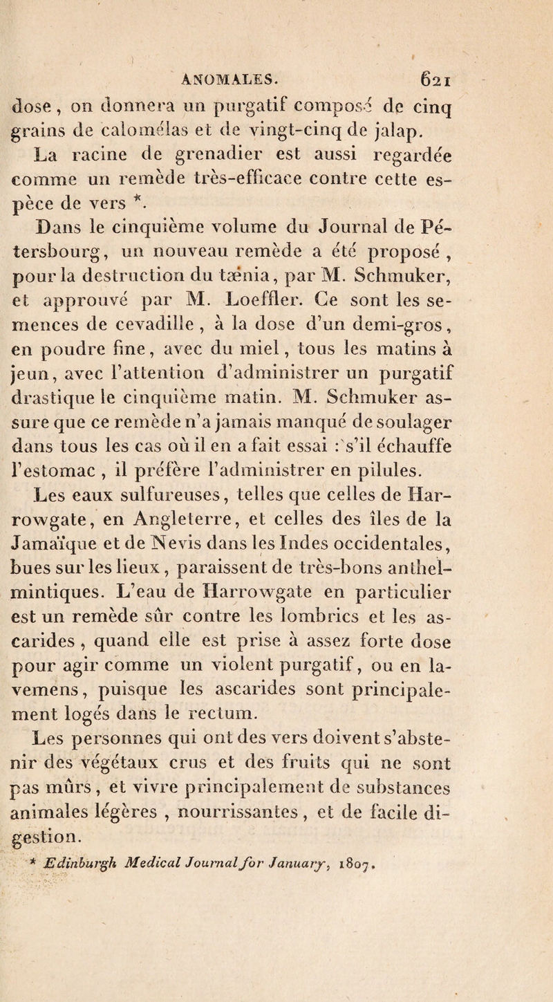 dose, on donnera un purgatif compose de cinq grains de calomêlas et de vingt-cinq de jalap. La racine de grenadier est aussi regardée comme un remède très-efficace contre cette es¬ pèce de vers Dans le cinquième volume du Journal de Pé- tersbourg, un nouveau remède a été proposé, pour la destruction du tsénia, par M. Schmuker, et approuvé par M. Loeffler. Ce sont les se¬ mences de cevadille , à la dose d’un demi-gros, en poudre fine, avec du miel, tous les matins à jeun, avec rattention d’administrer un purgatif drastique le cinquième matin. M. Schmuker as¬ sure que ce remède n’a jamais manqué de soulager dans tous les cas où il en a fait essai : s’il échauffe l’estomac , il préfère l’administrer en pilules. Les eaux sulfureuses, telles que celles de Har- rowgate, en Angleterre, et celles des îles de la Jamaïque et de Nevis dans les Indes occidentales, bues sur les lieux, paraissent de très-bons anlhel- mintiques. L’eau de Harrowgate en particulier est un remède sûr contre les lombrics et les as¬ carides , quand elle est prise à assez forte dose pour agir comme un violent purgatif, ou en la- vemens, puisque les ascarides sont principale¬ ment logés dans le rectum. Les personnes qui ont des vers doivent s’abste¬ nir des végétaux crus et des fruits qui ne sont pas mûrs, et vivre principalement de substances animales légères , nourrissantes, et de facile di¬ gestion. * Edinburgh Medical Journal for January ^ 1807.