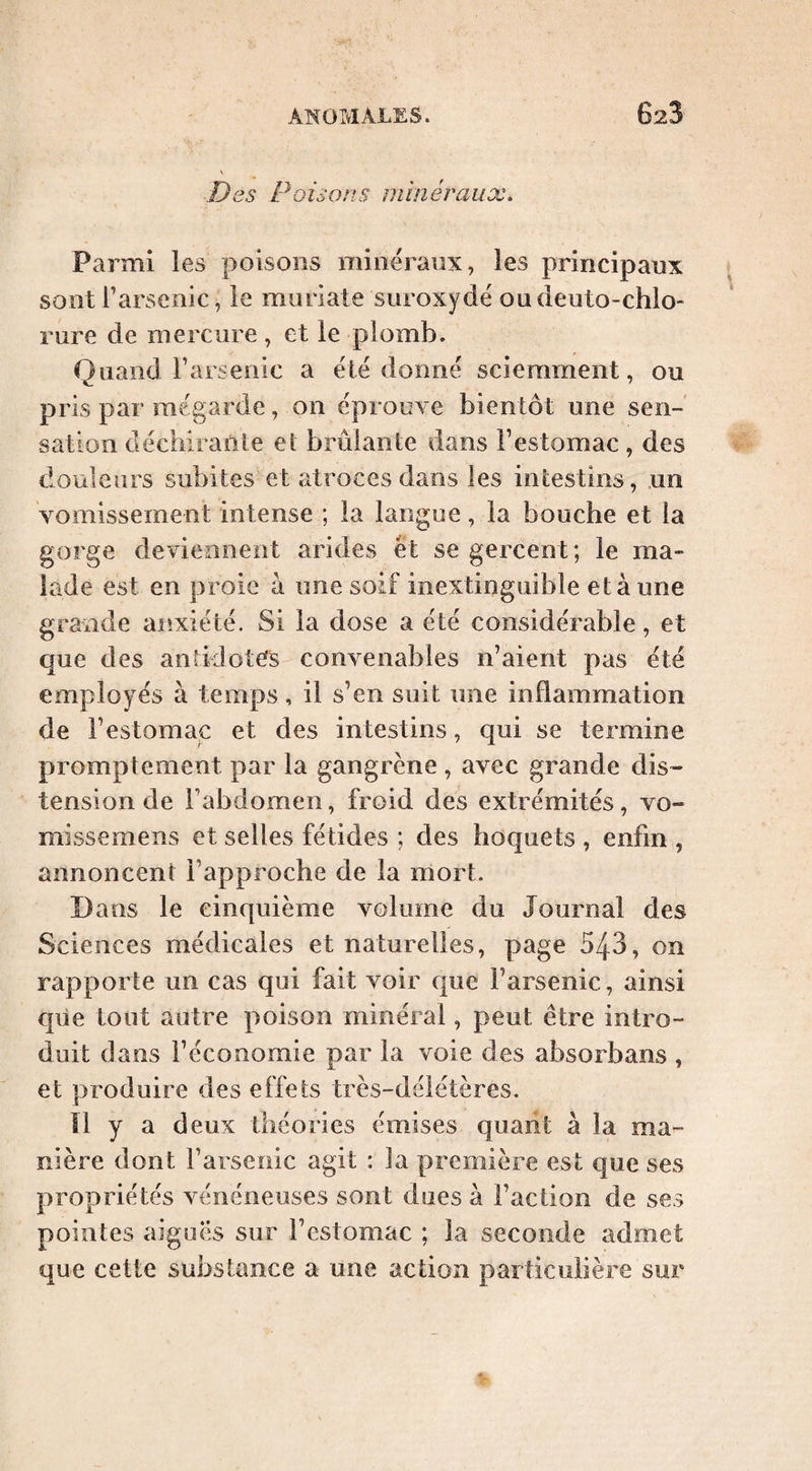 Des Poisons minéraux. Parmi les poisons minéraux, les principaux sont rarsenic, le muriate suroxydé oudeuto-chlo- rure de mercure, et le plomb. Quand rarsenic a été donné sciemment, ou pris par mégarde, on éprouve bientôt une sen¬ sation déchirante et brûlante dans l’estomac, des tlouleurs subites et atroces dans les intestins, un vomissement intense ; la langue, la bouche et la gorge deviennent arides et se gercent; le ma¬ lade est en proie à une soif inextinguible et à une grande anxiété. Si la dose a été considérable, et que des antidotcfs convenables n’aient pas été employés à temps, il s’en suit une inflammation de l’estomac et des intestins, qui se termine promptement par la gangrène , avec grande dis- tension de l’abdomen, froid des extrémités, vo- missemens et selles fétides ; des hoquets , enfin , annoncent l’approche de la mort. D ans le cinquième volume du Journal des Sciences médicales et naturelles, page 543, on rapporte un cas qui fait voir que l’arsenic, ainsi que tout autre poison minéral, peut être intro¬ duit dans l’économie par la voie des absorbans , et produire des effets très-délétères. Il y a d eux théories émises quaiit à la ma¬ nière dont l’arsenic agit : Ja première est que ses propriétés vénéneuses sont dues à l’action de ses pointes aigues sur l’estomac ; la seconde admet que cette substance a une action particulière sur