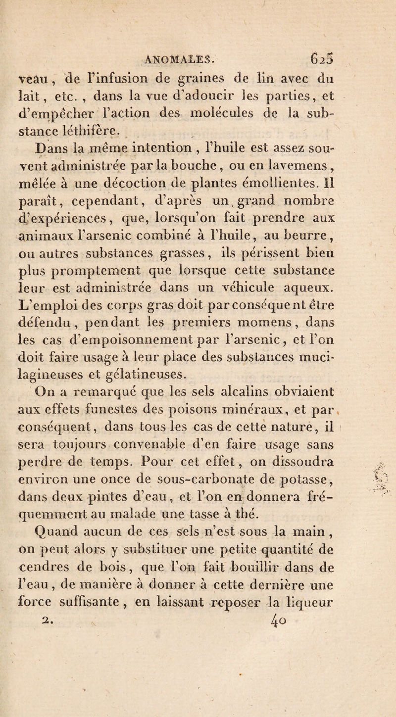 veâu , de Tinfusion de graines de lin avec du lait, etc. , dans la vue d’adoucir ies parties, et d’empêcher l’action des molécules de la sub¬ stance léthifère. Dans la même intention , l’huile est assez sou¬ vent administrée par la bouche, ou en lavemens, mêlée à une décoction de plantes émollientes. Il paraît, cependant, d’après un^ grand nombre d’expériences, que, lorsqu’on fait prendre aux animaux l’arsenic combiné à l’huile, au beurre , ou autres substances grasses, ils périssent bien plus promptement que lorsque cette substance leur est administrée dans un véhicule aqueux. L’emploi des corps gras doit par conséquent être défendu, pendant les premiers momens, dans les cas d’empoisonnement par l’arsenic, et l’on doit faire usage à leur place des substances much lagineuses et gélatineuses. On a remarqué que les sels alcalins obviaient aux effets funestes des poisons minéraux, et par conséquent, dans tous les cas de cette nature, il sera toujours convenable d’en faire usage sans perdre de temps. Pour cet effet, on dissoudra environ une once de sous-carbonate de potasse, dans deux pintes d’eau , et l’on en donnera fré¬ quemment au malade une tasse à thé. Quand aucun de ces sels n’est sous la main , on peut alors y substituer une petite quantité de cendres de bois, que l’on fait bouillir dans de l’eau, de manière à donner à cette dernière une force suffisante, en laissant reposer la liqueur 2. 40