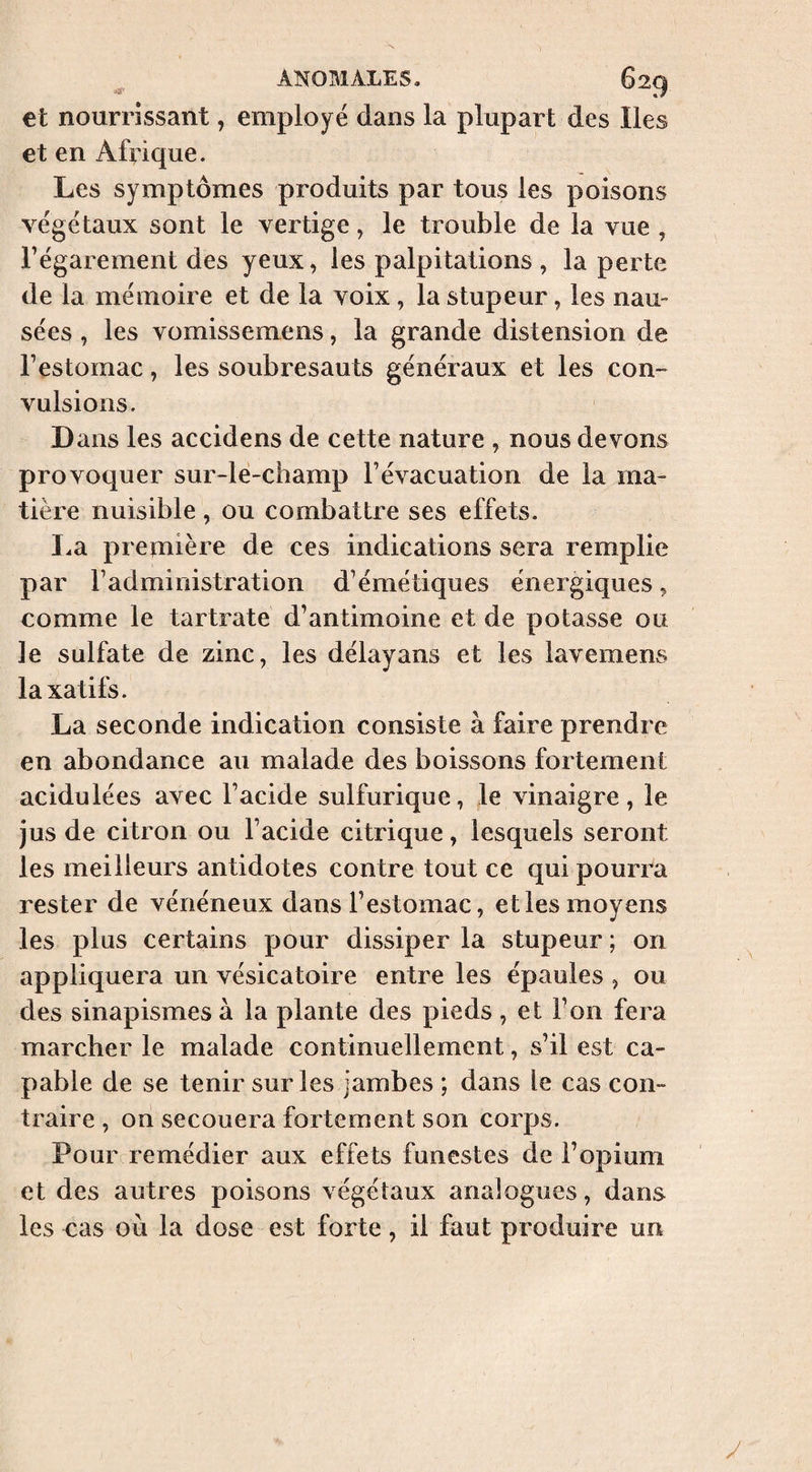 et nourrissant, employé dans la plupart des Iles et en Afrique. Les symptômes produits par tous les poisons végétaux sont le vertige, le trouble de la vue , l’égarement des yeux, les palpitations , la perte de la mémoire et de la voix, la stupeur, les nau¬ sées , les vomissemens, la grande distension de l’estomac, les soubresauts généraux et les con¬ vulsions. Dans les accidens de cette nature , nous devons provoquer sur-le-champ l’évacuation de la ma¬ tière nuisible , ou combattre ses effets. I.a première de ces indications sera remplie par l’administration d’émétiques énergiques, comme le tartrate d’antimoine et de potasse ou le sulfate de zinc, les délayans et les lavemens laxatifs. La seconde indication consiste à faire prendre en abondance au malade des boissons fortement acidulées avec l’acide sulfurique, le vinaigre, le jus de citron ou l’acide citrique, lesquels seront les meilleurs antidotes contre tout ce qui pourra rester de vénéneux dans l’estomac, et les moyens les plus certains pour dissiper la stupeur ; on appliquera un vésicatoire entre les épaules , ou des sinapismes à la plante des pieds , et Ton fera marcher le malade continuellement, s’il est ca¬ pable de se tenir sur les jambes ; dans le cas con¬ traire , oh secouera fortement son corps. Pourcremédier aux effets funestes de l’opium et des autres poisons végétaux analogues, dans les cas où la dose est forte, il faut produire un