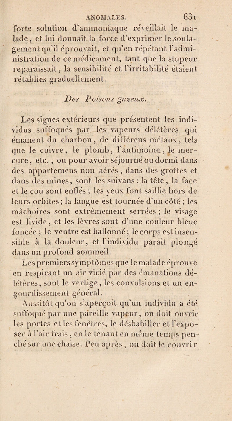 forte solution d’ammoniaque rëveiilail le ma¬ lade , et lui donnait la force d’exprimer le soula¬ gement qu’il éprouvait, et qu’en répétant l’admi¬ nistration de ce medicament, tant que la stupeur reparaissait, la sensibilité et l’irritabilité étaient rétablies graduellement. Des Poisons gazeux. Les signes extérieurs que présentent les indi¬ vidus suffoqués par les vapeurs délétères qui émanent du charbon, de différens métaux, tels que le cuivre, le plomb, l’antimoine;, le mer¬ cure , etc. , ou pour avoir séjourné ou dormi dans des appartemens non aérés , dans des grottes et dans des mines, sont les suivans : la tête , la face et le cou sont enflés ; les yeux font saillie hors de leurs orbites ; la langue est tournée d’un côté ; les mâchoires sont extrêmement serrées ; le visage est livide, et les lèvres sont d’une couleur bleue foncée ; le ventre est ballonné; le corps est insen¬ sible à la douleur, et l’individu paraît plongé dans un profond sommeil. Les premiers symptômes que le malade éprouve en respirant un air vicié par des émanations dé¬ létères, sont le v^ertige, les convulsions et un en¬ gourdissement général. Aussitôt qu’on s’aperçoit qu’un individu a été suffoqué par une pareille vapeur, on doit ouvrir les portes et les fenêtres, le déshabiller et l’expo¬ ser â l’air frais, en le tenant en même temps pen¬ ché sur une chaise. Peu après , on doit le couvrir