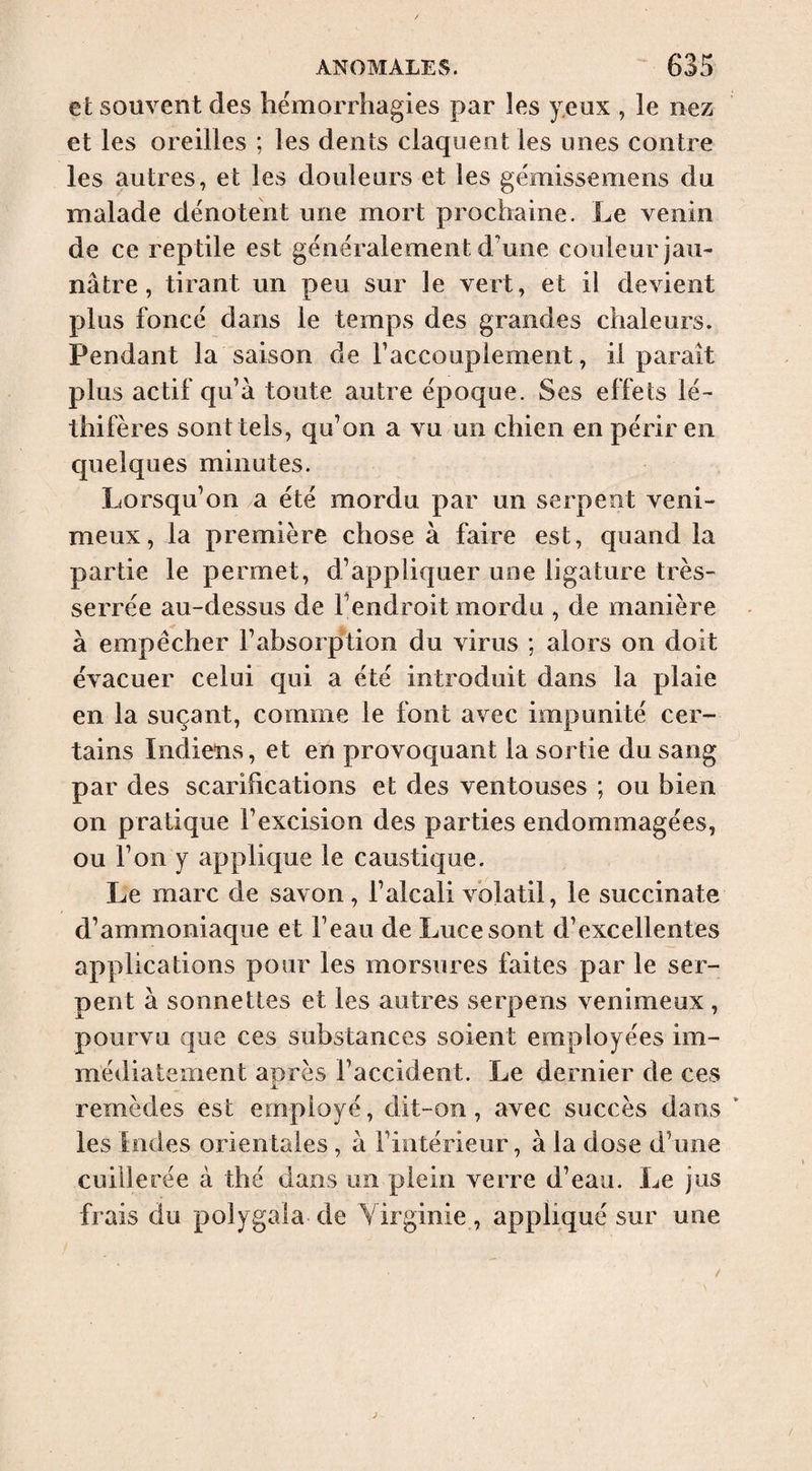 et souvent des hémorrhagies par les yeux , îe nez et les oreilles ; les dents claquent les unes contre les autres, et les douleurs et les gémissemens du malade dénotent une mort prochaine. Le venin de ce rep tile est généralement d’une couleur jau¬ nâtre , tirant un peu sur le vert, et il devient plus foncé dans le temps des grandes chaleurs. Pendant la saison de Faccouplement, il paraît plus actif qu’à toute autre époque. Ses effets lé- thifères sont tels, qu’on a vu un chien en périr en quelques minutes. Lorsqu’on ,a été mordu par un serpent veni¬ meux, la première chose à faire est, quand la partie le permet, d’appliquer une ligature très- serrée au-dessus de l’endroit mordu , de manière à empêcher l’absorption du virus ; alors on doit évacuer celui qui a été introduit dans la plaie en la suçant, comme le font avec impunité cer¬ tains Indiens, et en provoquant la sortie du sang par des scarifications et des ventouses ; ou bien on pratique l’excision des parties endommagées, ou l’on y applique le caustique. Le marc de savon, l’alcali volatil, le succinate d’ammoniaque et l’eau de Luce sont d’excellentes applications pour les morsures faites par le ser¬ pent à sonnettes et les autres serpens venimeux , pourvu que ces substances soient employées im¬ médiatement aiirès l’accident. Le dernier de ces JL remèdes est employé, dit-on, avec succès dans ‘ les Indes orientales , à l’intérieur, à la dose d’une cuillerée à thé dans un plein verre d’eau. Le jus frais du polygala de Yirginie, appliqué sur une