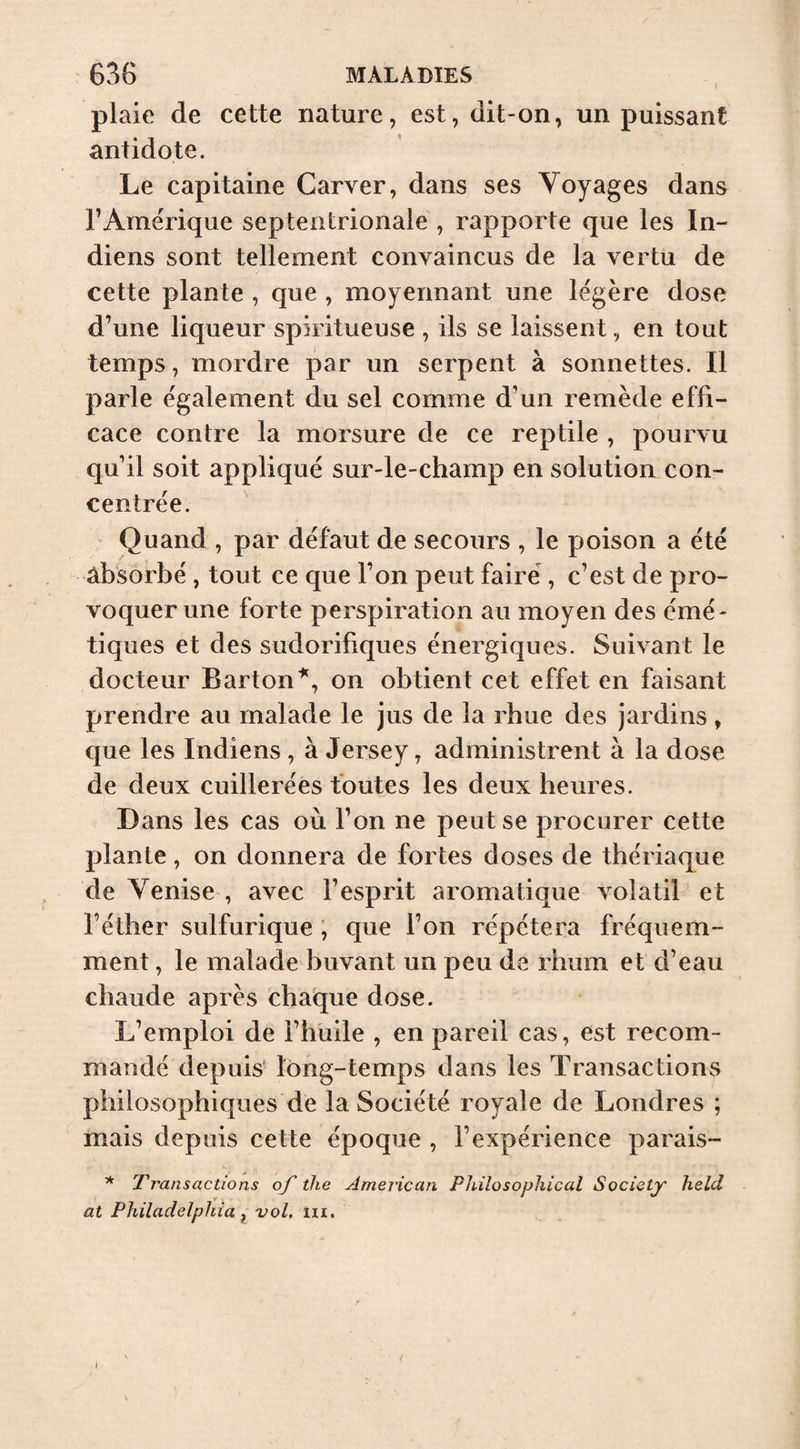 plaie de cette nature, est, dit-on, un puissant antidote. Le capitaine Carver, dans ses Voyages dans l’Amérique septentrionale , rapporte que les In¬ diens sont tellement convaincus de la vertu de cette plante , que , moyennant une légère dose d’une liqueur spiritueuse , ils se laissent, en tout temps, mordre par un serpent à sonnettes. Il parle également du sel comme d’un remède effi¬ cace contre la morsure de ce reptile , pourvu qu’il soit appliqué sur-le-champ en solution con¬ centrée. Quand , par défaut de secours , le poison a été ab'sorbé , tout ce que l’on peut faire , c’est de pro¬ voquer une forte perspiration au moyen des émé¬ tiques et des sudorifiques énergiques. Suivant le docteur Barton'^, on obtient cet effet en faisant prendre au malade le jus de la rhue des jardins, que les Indiens, à Jersey, administrent à la dose de deux cuillerées foutes les deux heures. Dans les cas où l’on ne peut se procurer cette plante, on donnera de fortes doses de thériaque de Venise , avec l’esprit aromatique volatil et l’éther sulfurique ; que l’on répétera fréquem¬ ment , le malade buvant un peu de rhum et d’eau chaude après chaque dose. L’emploi de l’hüile , en pareil cas, est recom¬ mandé depuis- long-temps dans les Transactions philosophiques de la Société royale de Londres ; mais depuis cette époque , l’expérience parais- * Transactions of the American Philosophical Societjr held at Philadelphia ^ vol. m.