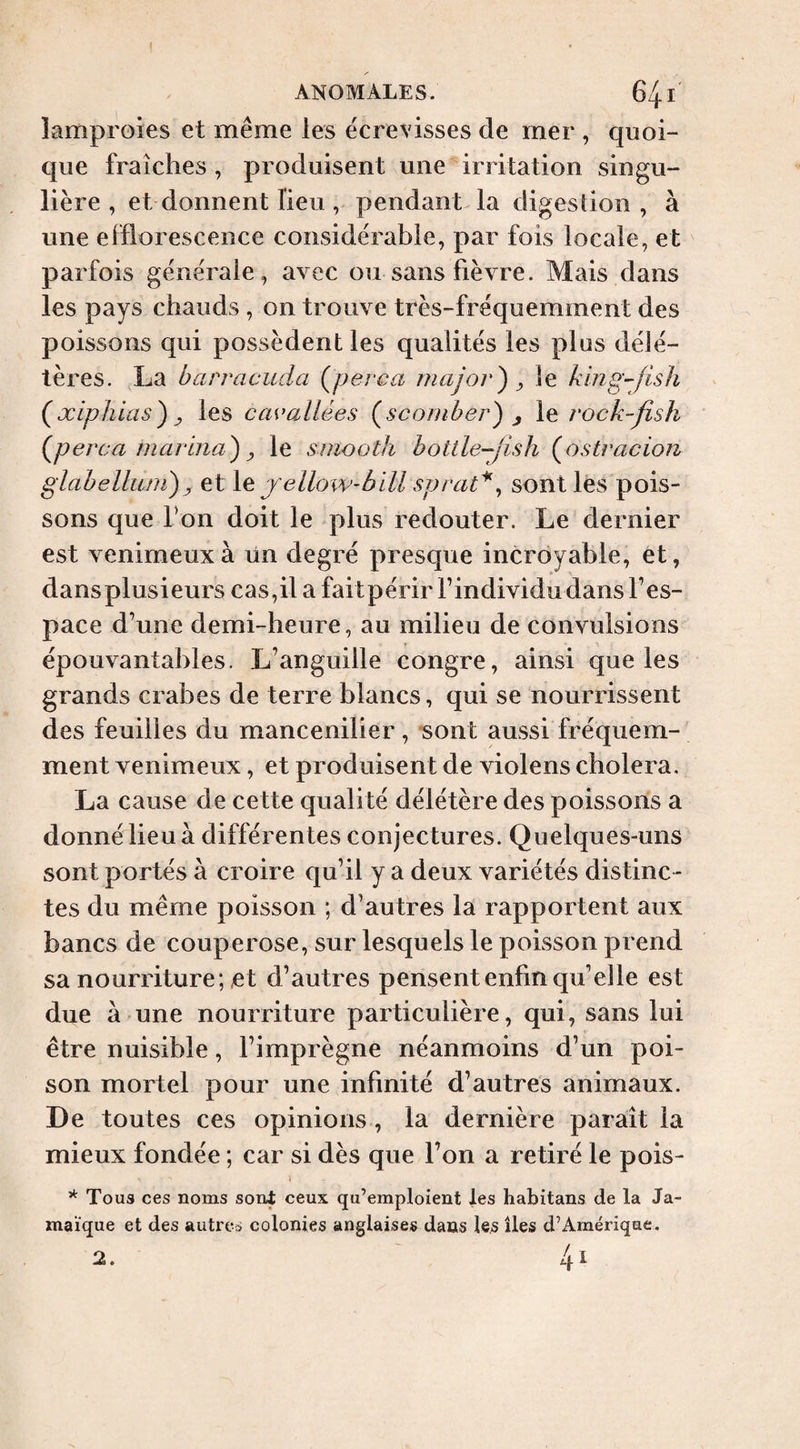 I ANOMALES. 641 îamproies et même les écrevisses de mer , quoi¬ que fraîches , produisent une irritation singu¬ lière , et donnent lieu , pendant la digestion, à une efflorescence considérable, par fois locale, et parfois générale, avec ou sans fièvre. Mais dans les pays chauds , on trouve très-fréquemment des poissons qui possèdent les qualités les plus délé¬ tères. La barracuda Çperca rnajor^ ^ le klng-fish {xiphlas) y les cavallées (^scomber) j le rock-fish (^perca niarina) y le smooth bottle-Jish (^ostracion glabelliuii)y et yellow-blll sprat*^ sont les pois¬ sons que Ton doit le plus redouter. Le dernier est venimeux à ün degré presque incroyable, et, dansplusieurs cas,il a faitpérir Findividudans Fes- pace d’une demi-heure, au milieu de convulsions épouvantables. L’anguille congre, ainsi que les grands crabes de terre blancs, qui se nourrissent des feuilles du mancenilier, sont aussi fréquem¬ ment venimeux, et produisent de violens choiera. La cause de cette qualité délétère des poissons a donné lieu à différentes conjectures. Quelques-uns sont portés à croire qu’il y a deux variétés distinc¬ tes du même poisson ; d’autres la rapportent aux bancs de couperose, sur lesquels le poisson prend sa nourriture ; et d’autres pensent enfin cpi’elle est due à une nourriture particulière, qui, sans lui être nuisible, l’imprègne néanmoins d’un poi¬ son mortel pour une infinité d’autres animaux. De toutes ces opinions , la dernière paraît la mieux fondée ; car si dès que l’on a retiré le pois- Tous ces noms sont ceux qu’emploient les habitans de la Ja¬ maïque et des autres colonies anglaises dans les îles d’Amérique. 2.