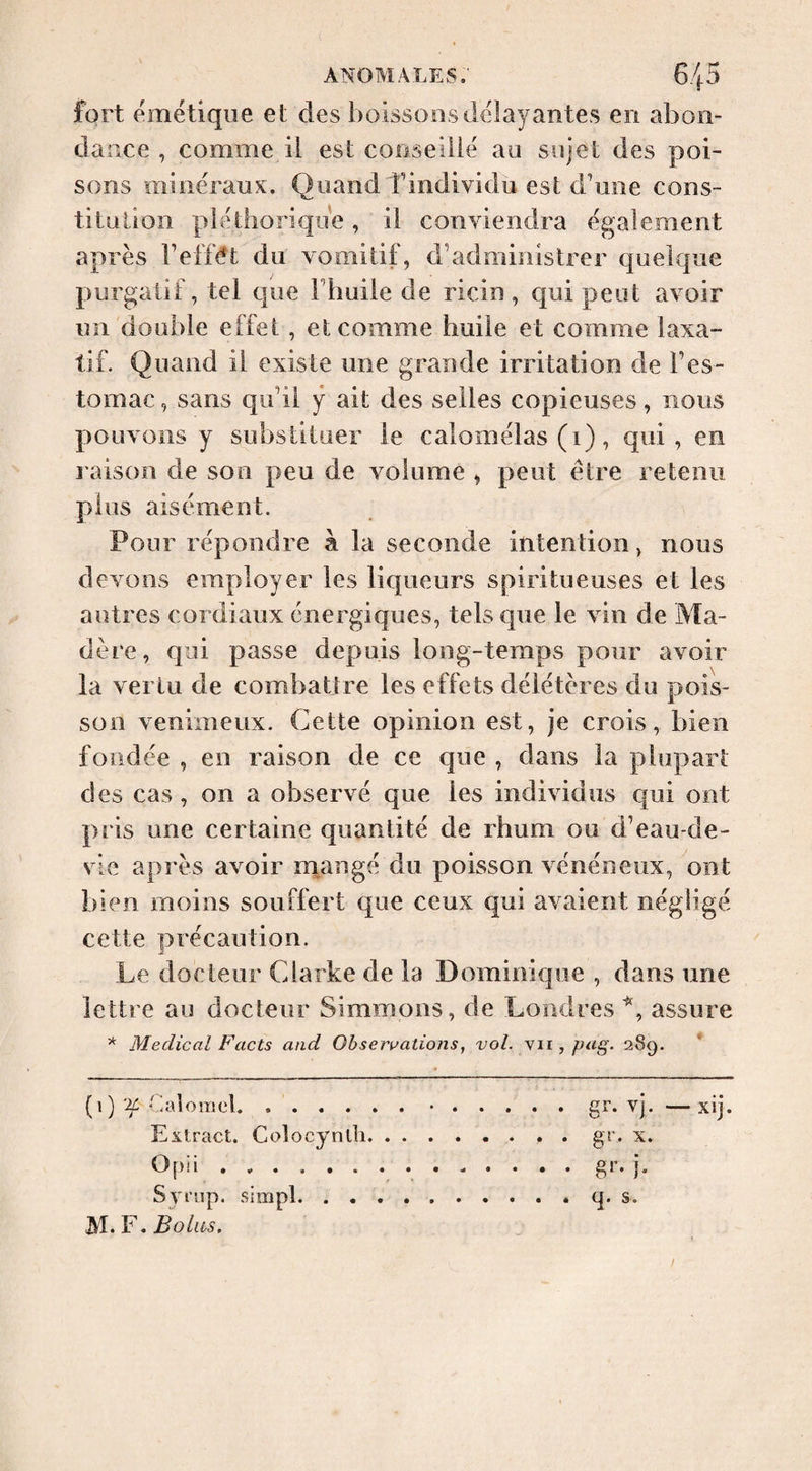 fort eméüqiie et des boissons délayantes en abon¬ dance , comme il est coiiseiiië au sujet des poi¬ sons minéraux. Quand findividu est dbine cons¬ titution pléthorique, il conviendra egalement après Teffét du vomitif, d’administrer quelque purgatif, tel que Fhuile de ricin, qui peut avoir un double effet , et comme huile et comme laxa¬ tif. Quand il existe une grande irritation de l’es¬ tomac , sans qu’il ÿ ait des selles copieuses, nous pouvons y substituer le calomëlas (1), qui, en l aison de son peu de volume , peut être retenu plus aisément. Pour répondre à la seconde intention, nous devons employer les liqueurs spiritueuses et les autres cordiaux énergiques, tels que le vin de Ma¬ dère, qui passe depuis long-temps pour avoir la vertu de combattre les effets délétères du pois¬ son venimeux. Cette opinion est, je crois, bien fondée , en raison de ce que , dans la plupart des cas , on a observé que les individus cfui ont pris une certaine quantité de rhum ou d’eau-de- vie après avoir m^angé du poisson vénéneux, ont bien moins souffert que ceux qui avaient négligé cette précaution. Le docteur Clarke de la Dominique , dans une lettre au docteur Simmons, de Londres assure * Medical Facts and Observations, vol. yii, pag. 289. * (1) 'if tialorael.•.gî'* xj. —xij. Extract. Colocynth.. gr. x. Opii ..gr. j. Syrnp. simpl.q. s. M. F. Bolas.