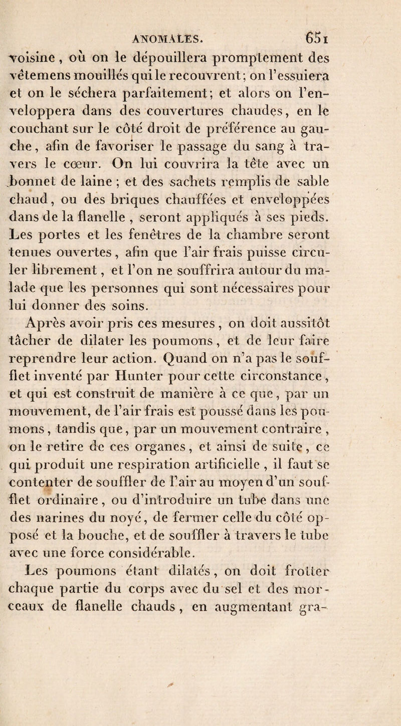 Toisine, ou on le dépouillera promptement des yélemens mouillés qui le recouvrent; on l’essuiera et on le séchera parfaitement ; et alors on l’en¬ veloppera dans des couvertures chaudes, en le couchant sur le côté droit de préférence au gau¬ che , afin de favoriser le passage du sang à tra¬ vers le cœur. On lui couvrira la tête avec un ^bonnet de laine ; et des sachets remplis de sable chaud, ou des briques chauffées et enveloppées dans de la flanelle , seront appliqués à ses pieds. Les portes et les fenêtres de la chambre seront tenues ouvertes, afin que fair frais puisse circu¬ ler librement, et l’on ne souffrira autour du ma¬ lade que les personnes qui sont nécessaires pour lui donner des soins. Après avoir pris ces mesures , on doit aussitôt tâcher de dilater les poumons, et de leur faire reprendre leur action. Quand on n’a pas le souf¬ flet inventé par Hunter pour cette circonstance , et qui est construit de manière à ce que, par un mouvement, de l’air frais est poussé dans les pou¬ mons , tandis que, par un mouvement contraire , on le retire de ces organes, et ainsi de suite, ce qui produit une respiration artificielle , il faut se contenter de souffler de l’air au moyen d’un souf¬ flet ordinaire, ou d’introduire un tube dans une des narines du noyé, de fermer celle du côté op¬ posé et la bouche, et de souffler à travers le tube avec une force considérable. Les poumons étant dilatés, on doit frotter chaque partie du corps avec du sel et des mor¬ ceaux de flanelle chauds , en augmentant gra-