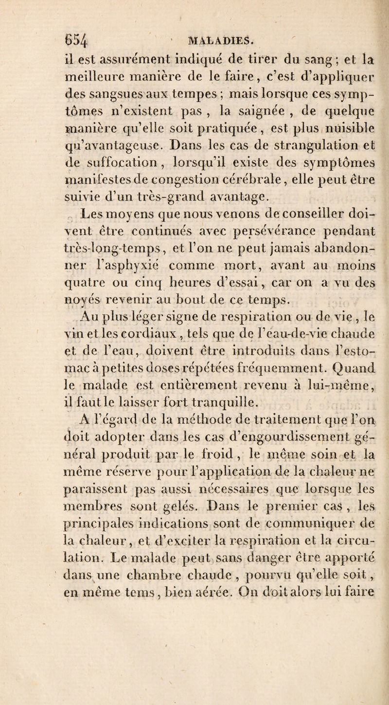 il est assurément indiqué de tirer du sang ; et la meilleure manière de le faire, c’est d’appliquer des sangsues aux tempes ; mais lorsque ces symp¬ tômes n’existent pas , la saignée , de quelque manière qu’elle soit pratiquée, est plus nuisible qu’avantageuse. Dans les cas de strangulation et de suffocation, lorsqu’il existe des symptômes manifestes de congestion cérébrale, elle peut être suivie d’un très-grand avantage. ^ Les moyens que nous venons de conseiller doi¬ vent être continués avec persévérance pendant très-long-temps, et l’on ne peut jamais abandon¬ ner l’asphyxié comme mort, avant au moins quatre ou cinq heures d’essai, car on a vu des noyés revenir au bout de ce temps. Au plus léger signe de respiration ou de vie , le vin et les cordiaux, tels que de l’eau-de-vie chaude et de l’eau, doivent être introduits dans l’esto¬ mac à petites doses répétées fréquemment. Quand le malade est entièrement revenu à lui-même, il faut le laisser fort tranquille. A l’égard de la méthode de traitement que l’on doit adopter dans les cas d’engourdissement gé¬ néral produit par le froid , le même soin et la même réserve pour l’application de la chaleur ne paraissent pas aussi nécessaires que lorsque les membres sont gelés. Dans le premier cas , les principales indications sont de communiquer de la chaleur, et d’exciter la respiration et la circu¬ lation. Le malade peut sans danger être apporté dans une chambre chaude , pourvu qu’elle soit, en même tems, bien aérée. On doit alors lui faire