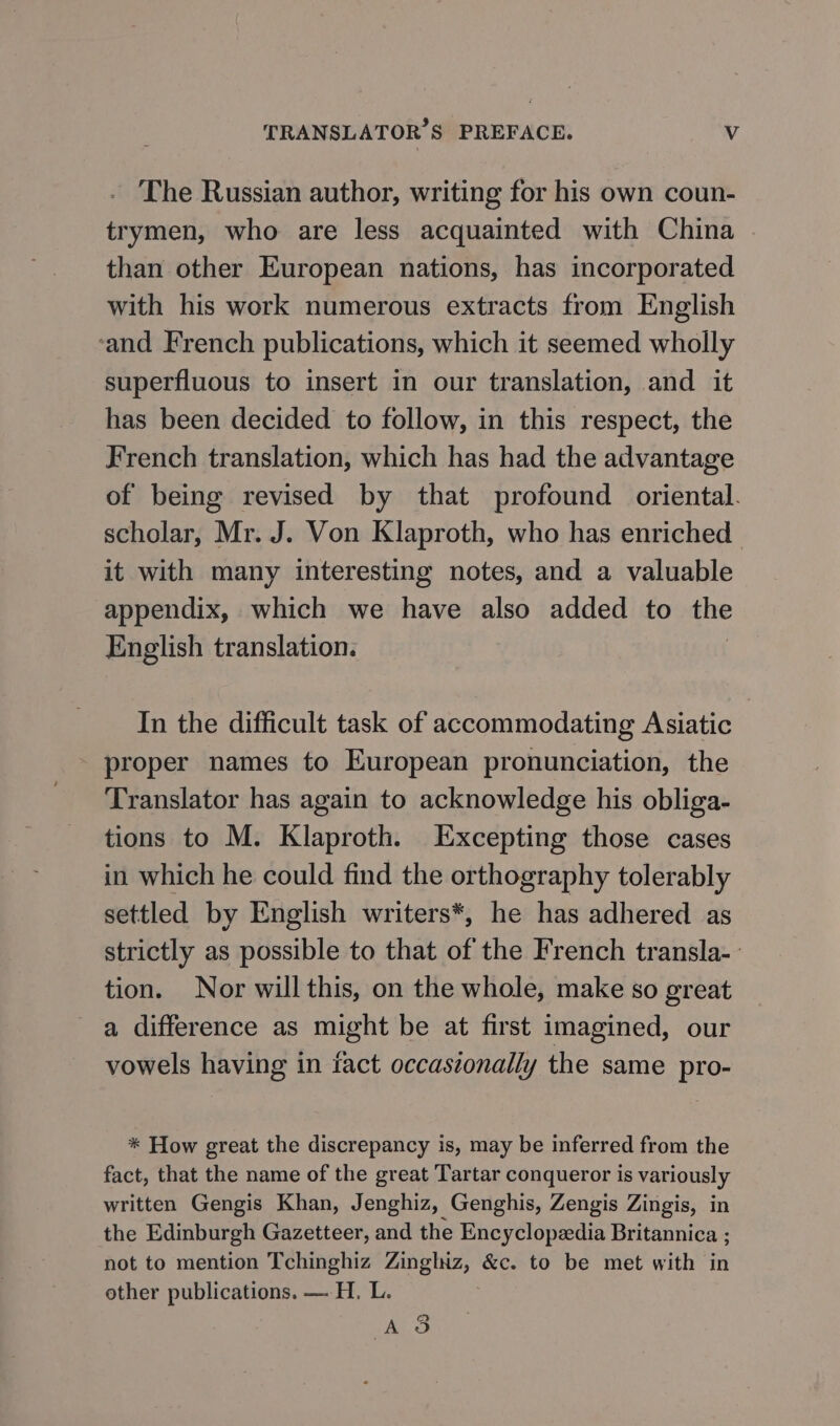 The Russian author, writing for his own coun- trymen, who are less acquainted with China than other European nations, has incorporated with his work numerous extracts from English ‘and French publications, which it seemed wholly superfluous to insert in our translation, and it has been decided to follow, in this respect, the French translation, which has had the advantage of being revised by that profound oriental. scholar, Mr. J. Von Klaproth, who has enriched. it with many interesting notes, and a valuable appendix, which we have also added to the English translation. In the difficult task of accommodating Asiatic proper names to European pronunciation, the Translator has again to acknowledge his obliga- tions to M. Klaproth. Excepting those cases in which he could find the orthography tolerably settled by English writers*, he has adhered as strictly as possible to that of the French transla-- tion. Nor will this, on the whole, make so great a difference as might be at first imagined, our vowels having in fact occasionally the same pro- * How great the discrepancy is, may be inferred from the fact, that the name of the great Tartar conqueror is variously written Gengis Khan, Jenghiz, Genghis, Zengis Zingis, in the Edinburgh Gazetteer, and the Encyclopedia Britannica ; not to mention Tchinghiz na sony &amp;с. to be met with in other publications. — H. L. AS