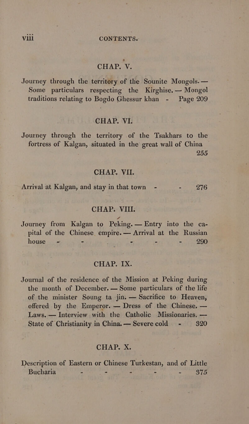 CHAP. V. Journey through the territory of the Sounite Mongols. — Some particulars respecting the Kirghise. — Mongol traditions relating to Bogdo Ghessur khan - Page 209 CHAP. VI. Journey through the territory of the Tsakhars to the fortress of Kalgan, situated in the great wall of China : 255 CHAP. VII. Arrival at Kalgan, and stay in that town - - 276 CHAP. VIII. Journey from Kalgan to Peking. — Entry into the ca- pital of the Chinese empire. — Arrival at the Russian house - - - - - 290 CHAP. IX. Journal of the residence of the Mission at Peking during the month of December. — Some particulars of the life of the minister Soung ta jin. — Sacrifice to Heaven, offered by the Emperor. — Dress of the Chinese. — Laws. — Interview with the Catholic Missionaries. — State of Christianity in China.— Severe cold - 320 CHAP. Х. Description of Eastern or Chinese Turkestan, and of Little Bucharia - - - - “ 375