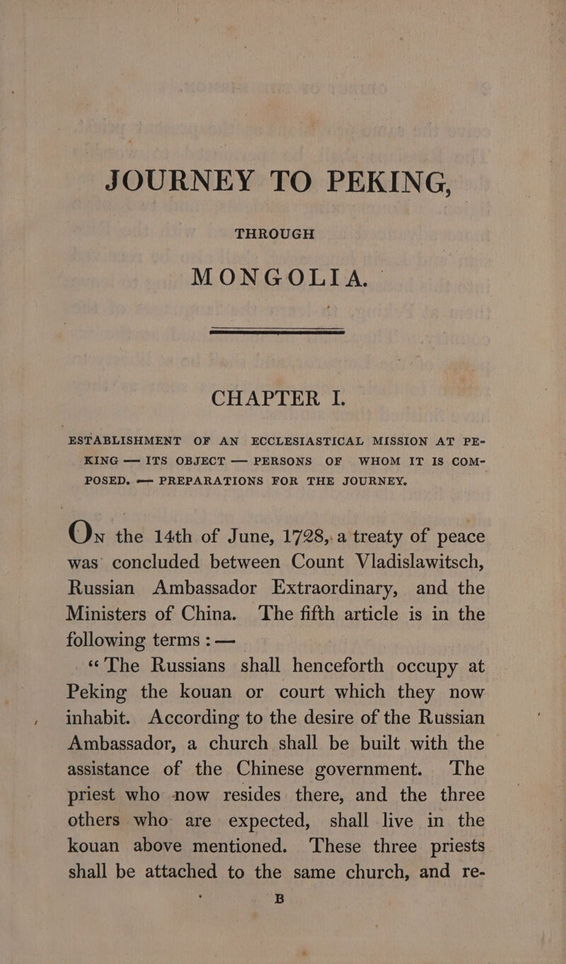 JOURNEY ТО PEKING,» MONGOLIA. | CHAPTER I. ESTABLISHMENT OF AN ECCLESIASTICAL MISSION AT PE- KING — ITS OBJECT — PERSONS OF WHOM IT IS COM- POSED. —= PREPARATIONS FOR THE JOURNEY. Ох the 14th of June, 1798, а treaty of peace was concluded between Count Vladislawitsch, Russian Ambassador Extraordinary, and the Ministers of China. ‘The fifth article is in the following terms : — «The Russians shall henceforth occupy at Peking the kouan or court which they now inhabit. According to the desire of the Russian Ambassador, a church shall be built with the assistance of the Chinese government. ‘The priest who now resides there, and the three others who are expected, shall live in the kouan above mentioned. ‘These three priests shall be attached to the same church, and re- B