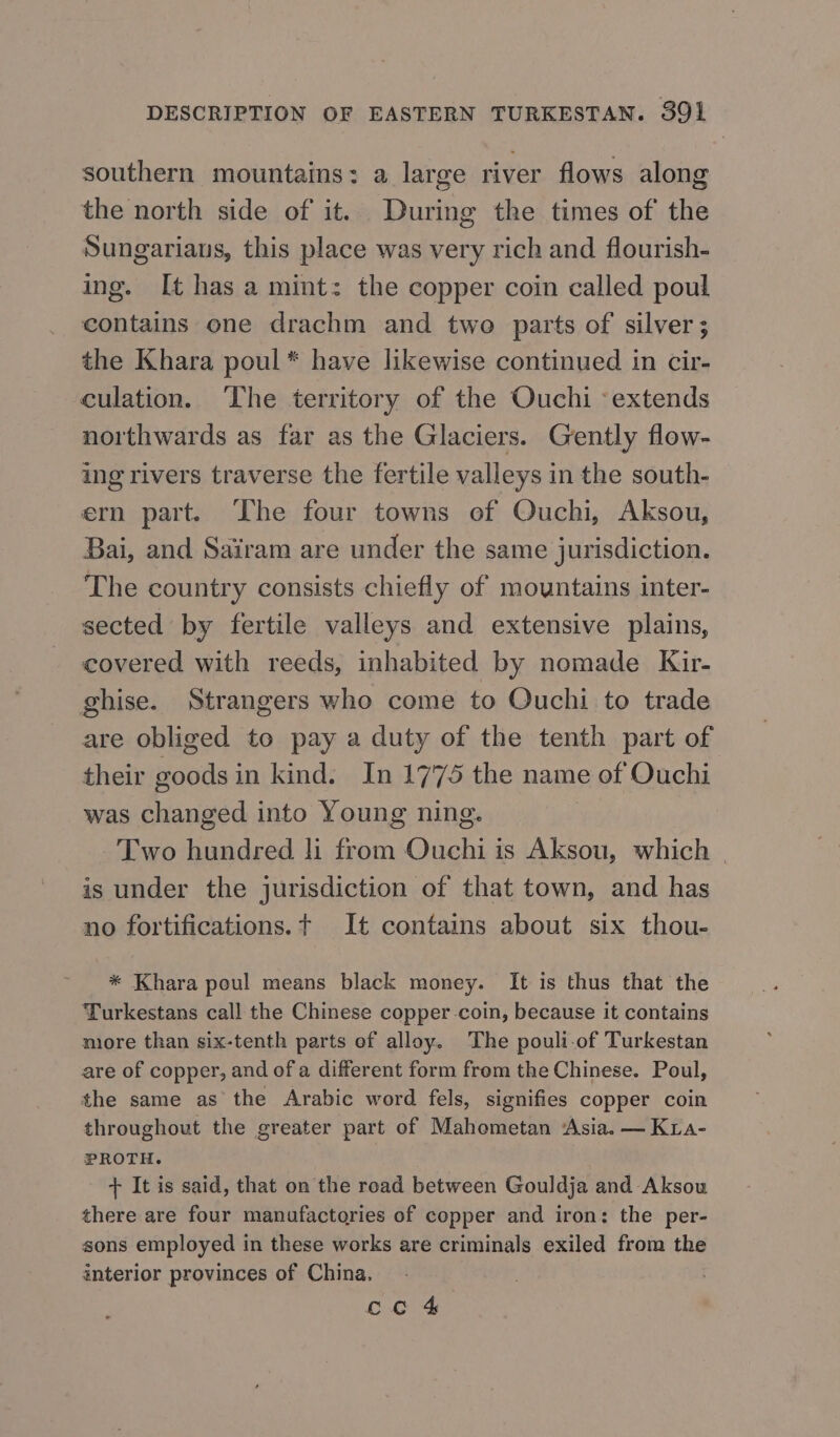 southern mountains: a large river flows along the north side of it. During the times of the Sungariaus, this place was very rich and flourish- ing. It has a mint: the copper coin called poul contains one drachm and two parts of silver ; the Khara poul* have likewise continued in cir- culation. ‘The territory of the Ouchi «extends northwards as far as the Glaciers. Gently flow- ing rivers traverse the fertile valleys in the south- ern part. The four towns of Ouchi, Aksou, Bai, and Sairam are under the same jurisdiction. The country consists chiefly of mountains inter- sected by fertile valleys and extensive plains, covered with reeds, inhabited by nomade Kir- ghise. Strangers who come to Ouchi to trade are obliged to pay a duty of the tenth part of their goods in kind. In 1775 the name of Ouchi was changed into Young ning. Two hundred li from Ouchi is Aksou, which | is under the jurisdiction of that town, and has no fortifications. t It contains about six thou- * Khara poul means black money. It is thus that the Turkestans call the Chinese copper-coin, because it contains more than six-tenth parts of alloy. The pouli-of Turkestan are of copper, and of a different form from the Chinese. Poul, the same as the Arabic word fels, signifies copper coin throughout the greater part of Mahometan Asia. — Kia- PROTH. + It is said, that on the road between Gouldja and Aksou there are four manufactories of copper and iron: the per- sons employed in these works are criminals exiled from the interior provinces of China. сс 4