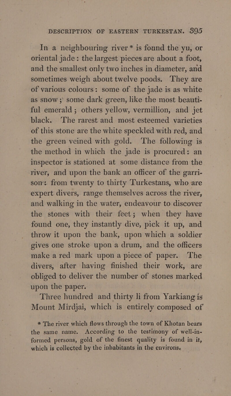 In a neighbouring river * is found the yu, or oriental jade: the largest pieces are about a foot, and the smallest only two inches in diameter, and sometimes weigh about twelve poods. ‘They are of various colours: some of the jade is as white as snow ; some dark green, like the most beauti- ful emerald ; others yellow, vermillion, and jet black. The rarest and most esteemed varieties - of this stone are the white speckled with red, and the green veined with gold. ‘The following is the method in which the jade is procured: ап. inspector is stationed at some distance from the river, and upon the bank an officer of the garri- som: from twenty to thirty Turkestans, who are expert divers, range themselves across the river, and walking in the water, endeavour to discover the stones with their feet; when they have found one, they instantly dive, pick it up, and throw it upon the bank, upon which a soldier gives one stroke upon a drum, and the officers make ared mark upon a piece of paper. The divers, after having finished their work, are obliged to deliver the number of stones marked upon the paper. Three hundred and thirty li from Yarkiang is Mount Mirdjai, which is entirely composed of * The river which flows through the town of Khotan bears the same name. According to the testimony of well-in- formed persons, gold of the finest quality is found in it, which is collected by the inhabitants in the environs.