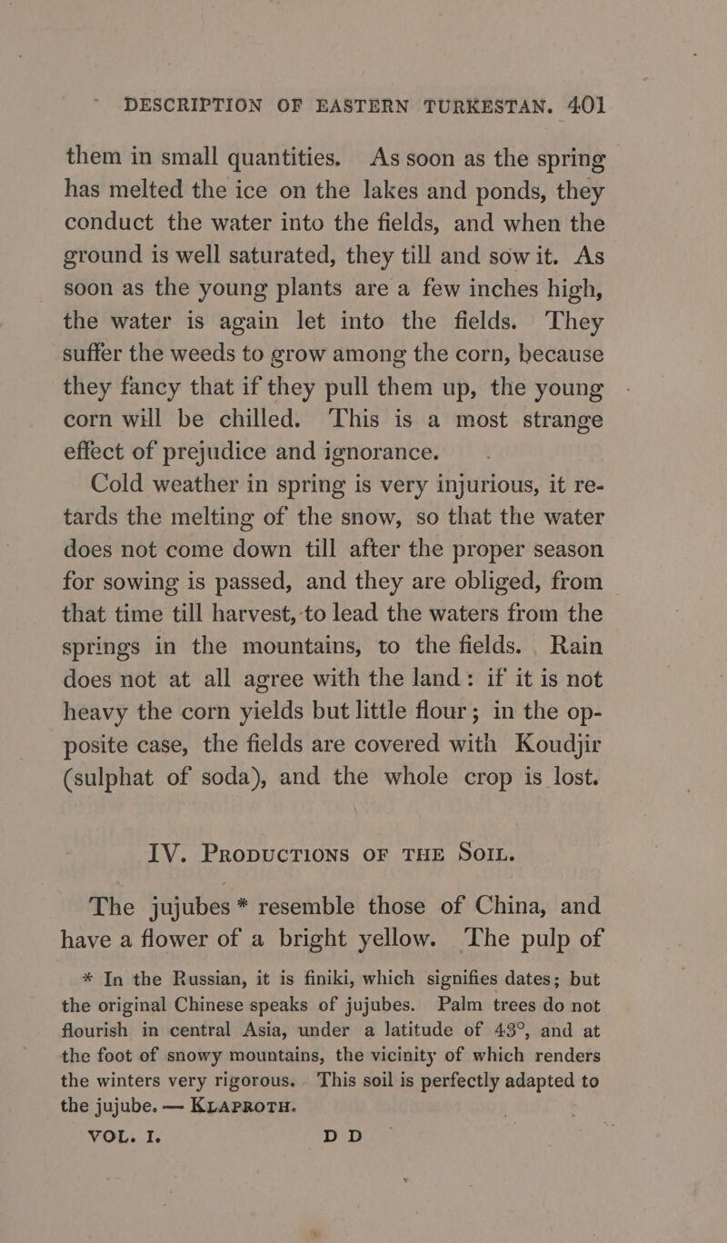 them in small quantities, As soon as the spring has melted the ice on the lakes and ponds, they conduct the water into the fields, and when the ground is well saturated, they till and sowit. As soon as the young plants are a few inches high, the water is again let into the fields. They suffer the weeds to grow among the corn, because they fancy that if they pull them up, the young corn will be chilled. ‘This is a most strange effect of prejudice and ignorance. Cold weather in spring is very injurious, it re- tards the melting of the snow, so that the water does not come down till after the proper season for sowing is passed, and they are obliged, from that time till harvest,-to lead the waters from the springs in the mountains, to the fields. Rain does not at all agree with the land: if it is not heavy the corn yields but little flour; in the op- posite case, the fields are covered with Koudjir (sulphat of soda), and the whole crop is lost. ТУ. PropucTions OF THE SOIL. The jujubes * resemble those of China, and have a flower of a bright yellow. The pulp of * In the Russian, it is finiki, which signifies dates; but the original Chinese speaks of jujubes. Palm trees do not flourish in central Asia, under a latitude of 43°, and at the foot of snowy mountains, the vicinity of which renders the winters very rigorous. . This soil is perfectly adapted to the jujube. — KLAPROTH. VOL. I. DD