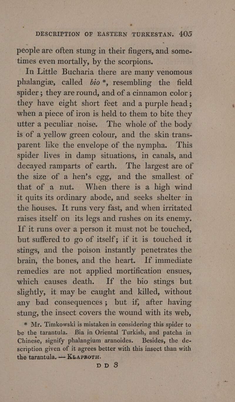 people are often stung in their fingers, and some- ‘times even mortally, by the scorpions. In Little Bucharia there are many venomous phalangiz, called 620 *, resembling the field spider ; they are round, and of a cinnamon color ; they have eight short feet and a purple head; when a piece of iron is held to them to bite they utter a peculiar noise. The whole of the body is of a yellow green colour, and the skin trans- parent like the envelope of the nympha. ‘This spider lives in damp situations, in canals, and decayed ramparts of earth. ‘The largest are of the size of а hen’s egg, and the smallest of that of a nut. When there is a high wind it quits its ordinary abode, and seeks shelter in the houses. It runs very fast, and when irritated raises itself on its legs and rushes on its enemy. If it runs over a person it must not be touched, but suffered to go of itself; if it is touched it stings, and the poison instantly penetrates the brain, the bones, and the heart. If immediate remedies are not applied mortification ensues, which causes death. If the bio stings but slightly, it may be caught and killed, without any bad consequences; but if, after having stung, the insect covers the wound with its web, * Mr. Timkowski is mistaken in considering this spider to be the tarantula. Bia in Oriental Turkish, and patcha in Chinese, signify phalangium aranoides. Besides, the de- scription given of it agrees better with this insect than with the tarantula. — KLApPRoTH.