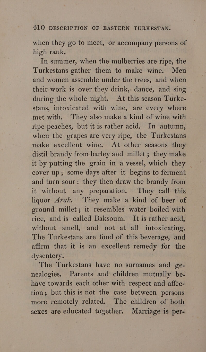 when they go to meet, or accompany persons of high rank. In summer, when the mulberries are ripe, the Turkestans gather them to make wine. Men and women assemble under the trees, and when their work is over they drink, dance, and sing during the whole night. At this season Turke- stans, intoxicated with wine, are every where met with. They also make a kind of wine with ripe peaches, but it is rather acid. In autumn, when the grapes are very ripe, the Turkestans make excellent wine. At other seasons they distil brandy from barley and millet; they make it by putting the grain in a vessel, which they _ cover up; some days after it begins to ferment and turn sour: they then draw the brandy from it without any preparation. They call this liquor Arak. ‘They make a kind of beer of ground millet; it resembles water boiled with rice, and is called Baksoum. It is rather acid, without smell, and not at all intoxicating. The Turkestans are fond of this beverage, and affirm that it is an excellent remedy for the dysentery. The Turkestans have no surnames and ge- nealogies. Parents and children mutually be- have towards each other with respect and affec- tion; but this is not the case between persons more remotely related. ‘The children of both sexes are educated together. Marriage is per-