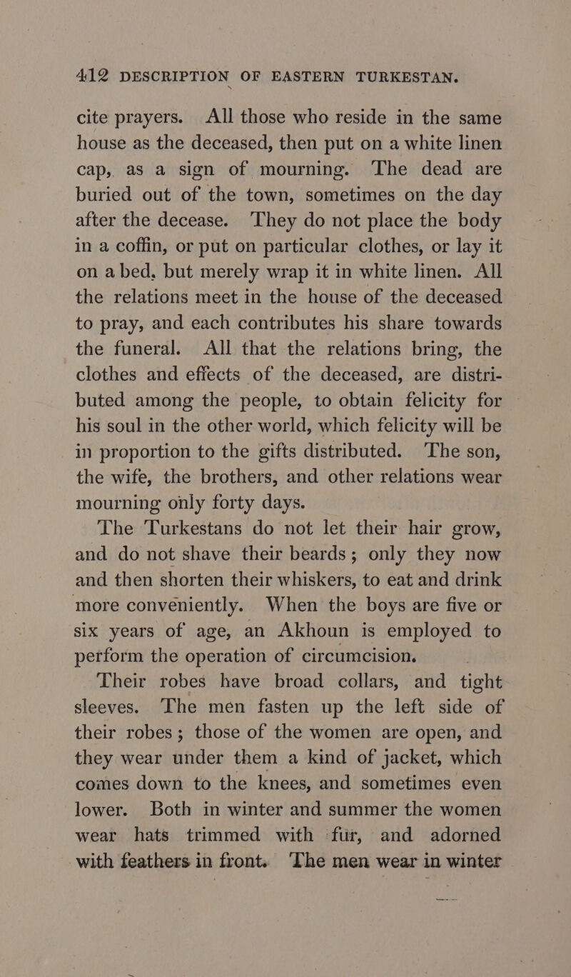 cite prayers. All those who reside in the same house as the deceased, then put on a white linen cap, as a sign of mourning. The dead are buried out of the town, sometimes on the day after the decease. ‘They do not place the body in a coffin, or put on particular clothes, or lay it оп a bed, but merely wrap it in white linen. All the relations meet in the house of the deceased to pray, and each contributes his share towards the funeral. All that the relations bring, the clothes and effects of the deceased, are distri- buted among the people, to obtain felicity for — his soul in the other world, which felicity will be in proportion to the gifts distributed. The son, the wife, the brothers, and other relations wear mourning only forty days. The Turkestans do not let their hair grow, and do not shave their beards; only they now and then shorten their whiskers, to eat and drink more conveniently. When the boys are five or six years of age, an Akhoun is employed to perform the operation of circumcision. Their robes have broad collars, and tight sleeves. The men fasten up the left side of their robes; those of the women are open, and they wear under them a kind of jacket, which comes down to the knees, and sometimes even lower. Both in winter and summer the women wear hats trimmed with ‘fur, and adorned with feathers in front. ‘The men wear in winter te ee