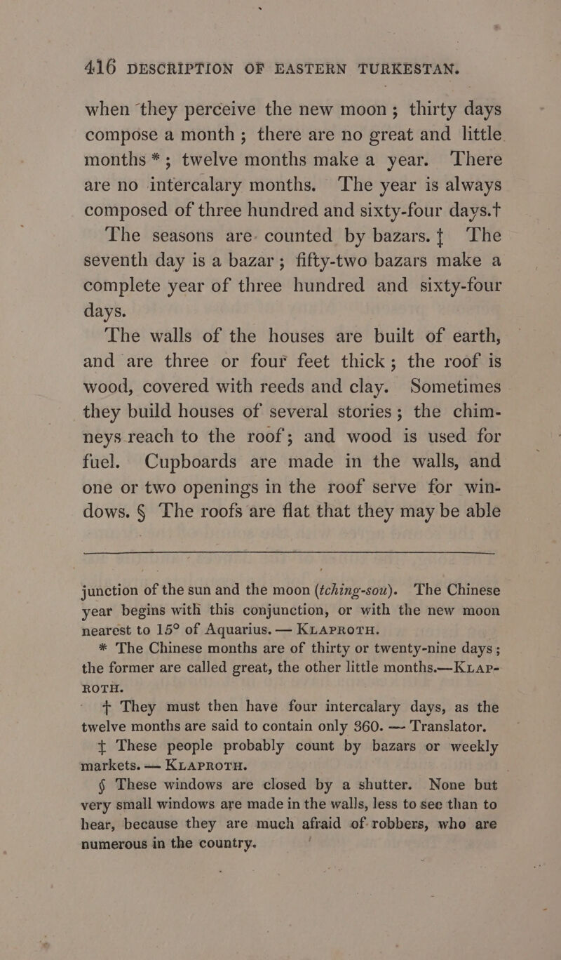when they perceive the new moon; thirty days compose a month; there are no great and little months *; twelve months make a year. ‘There are no intercalary months. The year is always composed of three hundred and sixty-four days.t The seasons are- counted by bazars.t The seventh day is a bazar; fifty-two bazars make a complete year of three hundred and sixty-four days. The walls of the houses are built of earth, and are three or four feet thick; the roof is wood, covered with reeds and clay. Sometimes they build houses of several stories; the chim- neys reach to the roof; and wood is used for fuel. Cupboards are made in the walls, and one or two openings in the roof serve for win- dows. § The roofs are flat that they may be able junction of the sun and the moon (éching-sou). The Chinese year begins with this conjunction, or with the new moon nearest to 15° of Aquarius. — KLaproru. * The Chinese months are of thirty or twenty-nine days ; the former are called great, the other little months —KLap- ROTH. + They must then have four intercalary days, as the twelve months are said to contain only 360. — Translator. {+ These people probably count by bazars or weekly markets. — KLAPROTH. | $ These windows are closed by a shutter. None but very small windows are made in the walls, less to see than to hear, because they are much afraid of-robbers, who are numerous in the country.