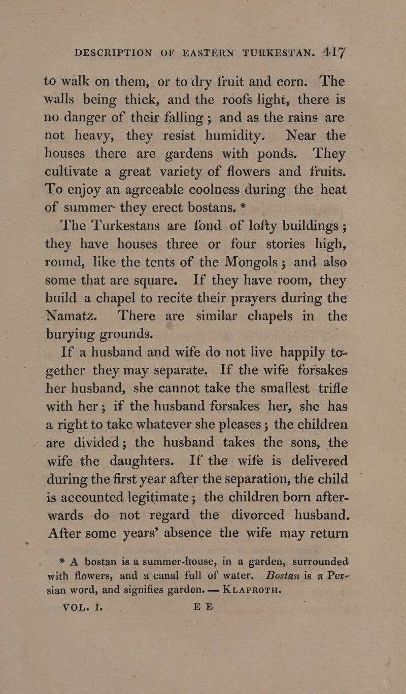 to walk on them, or to dry fruit and corn. The walls being thick, and the roofs light, there is no danger of their falling ; and as the rains are not heavy, they resist humidity. Near the houses there are gardens with ponds. They cultivate a great variety of flowers and fruits. To enjoy an agreeable coolness during the heat of summer- they erect bostans. * The Turkestans are fond of lofty buildings ; they have houses three or four stories high, round, like the tents of the Mongols; and also — some that are square. If they have room, they build a chapel to recite their prayers during the Мата. There are similar chapels ш the burying grounds. 3 If a husband and wife do not live happily to- gether they may separate. If the wife forsakes her husband, she-cannot take the smallest trifle with her; if the husband forsakes her, she has a right to take whatever she pleases ; the children are divided; the husband takes the sons, the wife the daughters. If the wife is delivered during the first year after the separation, the child is accounted legitimate ; the children born after- wards do not regard the divorced husband. After some years’ absence the wife may return * A bostan is a summer-house, in a garden, surrounded with flowers, and a canal full of water. Bostan is a Per- sian word, and signifies garden. — KLAPROTH. VOL. Fale ЕЕ