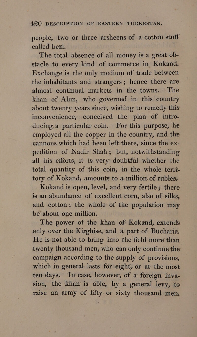 people, two or three arsheens of a cotton stuff called bezi. | The total absence of all money is a great ob- stacle to every kind of commerce in Kokand. Exchange is the only medium of trade between the inhabitants and strangers; hence there are almost continual markets in the towns. ~The khan of Alim, who governed in this country about twenty years since, wishing to remedy this inconvenience, conceived the plan of intro- ducing.a particular сот. For this purpose, he employed all the copper in the country, and the eannons which had been left there, since the ex- pedition of Nadir Shah; but, notwithstanding all his efforts, it is very doubtful whether the total quantity of this coin; in the whole terri- tory of Kokand; amounts to a: million of rubles. Kokand is open, level, and very fertile; there is an abundance of excellent corn, also of silks, and cotton: the whole of the population may be about one million. The power of the khan of: Kokand, extends only over the Kirghise, and a part of Bucharia. He is not able to bring into the field more’ than twenty thousand. men, who can only continue the campaign according to the supply of provisions, which in general: lasts for eight, or at the most ten. days. In*case, however, of а foreign inva- sion, the khan is able, by a general levy, to raise an army of fifty or sixty thousand men.