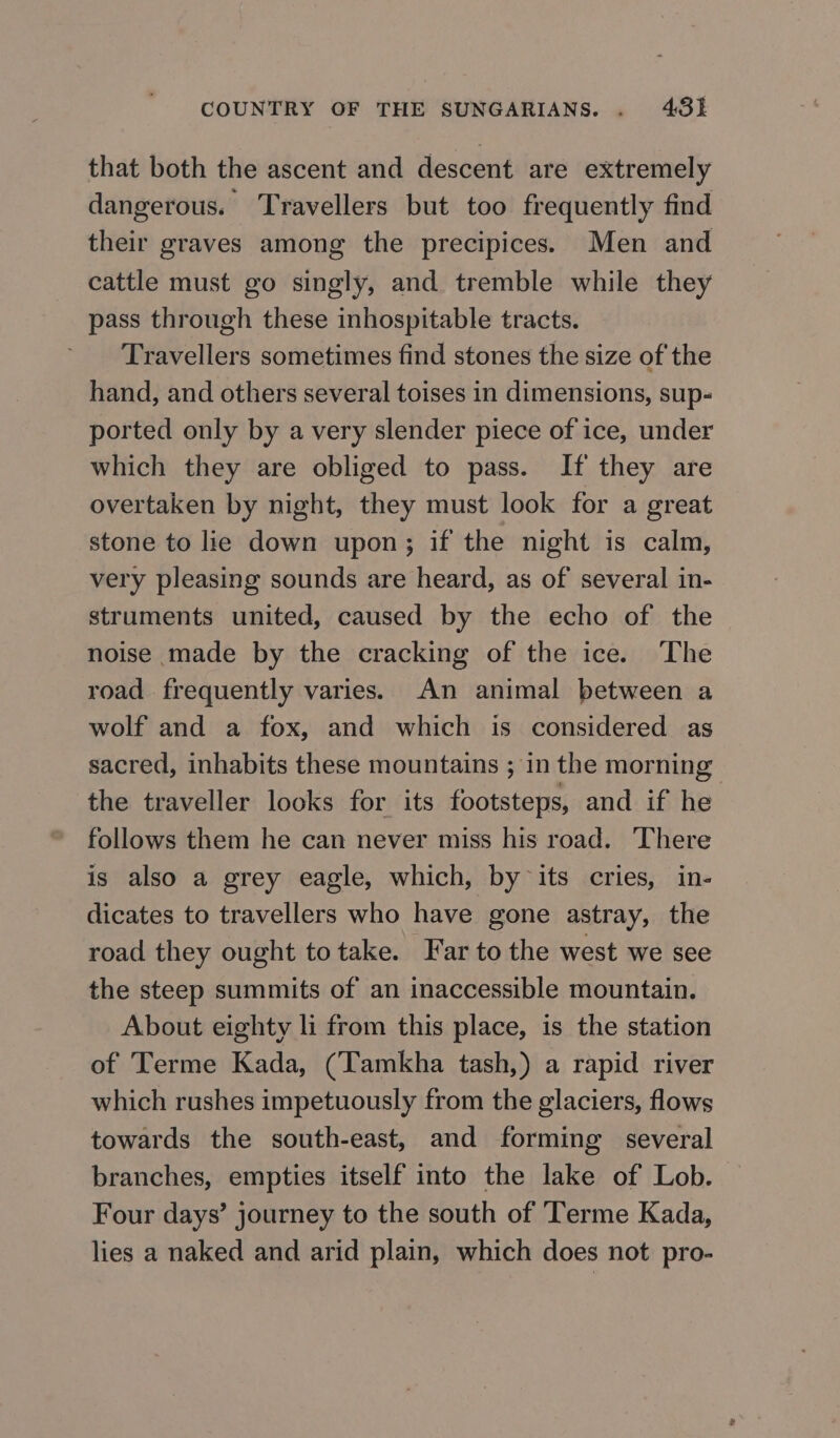 that both the ascent and descent are extremely dangerous. Travellers but too frequently find their graves among the precipices. Men and cattle must go singly, and tremble while they pass through these inhospitable tracts. Travellers sometimes find stones the size of the hand, and others several toises in dimensions, sup- ported only by a very slender piece of ice, under which they are obliged to pass. If they are overtaken by night, they must look for a great stone to lie down upon; if the night is calm, very pleasing sounds are heard, as of several in- struments united, caused by the echo of the noise made by the cracking of the ice. The road frequently varies. An animal between a wolf and a fox, and which is considered as sacred, inhabits these mountains ; in the morning the traveller looks for its footsteps, and if he follows them he can never miss his road. ‘There is also a grey eagle, which, by its cries, in- dicates to travellers who have gone astray, the road they ought to take. Far to the west we see the steep summits of an inaccessible mountain. About eighty li from this place, is the station of Terme Kada, (Tamkha tash,) a rapid river which rushes impetuously from the glaciers, flows towards the south-east, and forming several branches, empties itself into the lake of Lob. Four days’ journey to the south of Terme Kada, lies a naked and arid plain, which does not pro-