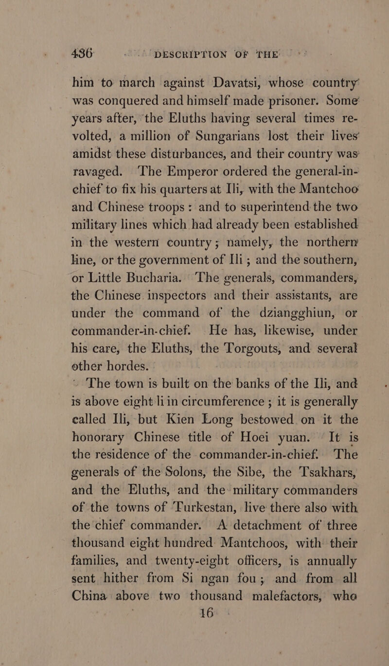 him to march against Davatsi, whose country was conquered and himself made prisoner. Some’ years after, the Eluths having several times re- volted, a million of Sungarians lost their lives’ amidst these disturbances, and their country was ravaged. The Emperor ordered the general-in- chief to fix his quarters at Ш, with the Mantchoo and Chinese troops: and to superintend the two military lines which had already been established in the western country; namely, the northern line, or the government of Ш ; and the southern, or Little Bucharia. The generals, commanders, the Chinese. inspectors and their assistants, are under the command of the dziangghiun, or commander-in-chief. Не has, likewise, under his care, the Eluths, the Torgouts, and several other hordes. | | | ._ ‘The town is built on the banks of the Ili, and is above eight liin circumference ; it is generally ealled Ili, but Kien Long bestowed on it the honorary Chinese title of Hoei yuan. It is the residence of the commander-in-chief.. ‘The generals of the Solons, the Sibe, the Tsakhars, and the Eluths, and the: military commanders of the towns of ‘Furkestan, live there also with the chief commander. A detachment of three thousand eight hundred: Mantchoos, with their families, and twenty-eight officers, is annually sent hither from Si ngan fou; and from all China above two thousand malefactors, whe 16