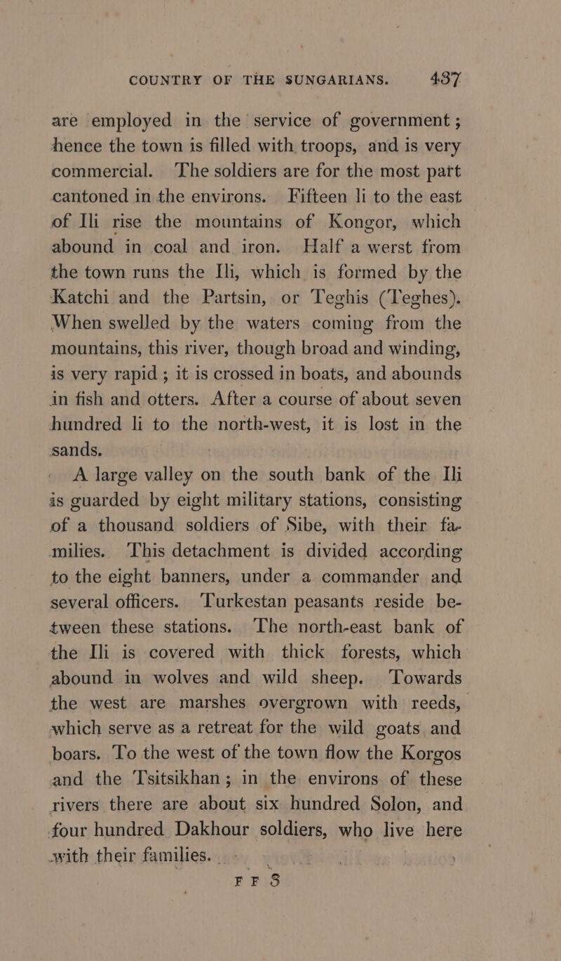 are employed in the service of government ; hence the town is filled with troops, and is very commercial. ‘The soldiers are for the most part cantoned in the environs. Fifteen li to the east of Ili rise the mountains of Kongor, which abound in coal and iron. Half a werst from the town runs the Ili, which is formed by the Katchi and the Partsin, or Teghis (Teghes). When swelled by the waters coming from the mountains, this river, though broad and winding, is very rapid ; it is crossed in boats, and abounds in fish and otters. After a course of about seven hundred li to the north-west, it is lost in the sands. : А large valley оп the south bank of the Ш 15 guarded by eight military stations, consisting of a thousand soldiers of Sibe, with their fa- milies. This detachment is divided according to the eight banners, under a commander and several officers. ‘Turkestan peasants reside be- tween these stations. The north-east bank of the Ili is covered with thick forests, which abound in wolves and wild sheep. ‘Towards the west are marshes overgrown with reeds, | which serve as a retreat for the wild goats and boars. To the west of the town flow the Korgos and the Tsitsikhan; in the environs of these rivers there are about six hundred Solon, and four hundred Dakhour soldiers, who live here owith their families. | ; FE 3