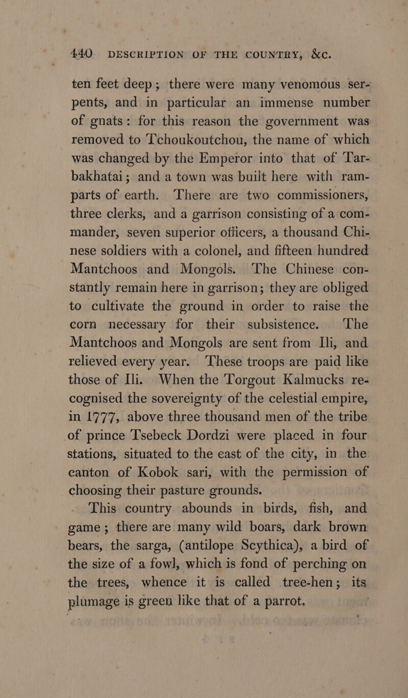 ten feet deep; there were many venomous ser- pents, and in particular an immense number of gnats: for this reason the government was removed to [T'choukoutchou, the name of which was changed by the Emperor into that of Tar- bakhatai; and a town was built here with ram- parts of earth. There are two commissioners, three clerks, and a garrison consisting of a com- mander, seven superior officers, a thousand Chi- nese soldiers with a colonel, and fifteen hundred Mantchoos and Mongols. ‘The Chinese con- stantly remain here in garrison; they are obliged to cultivate the ground in order to raise the corn necessary for their subsistence. ‘The Mantchoos and Mongols are sent from Ili, and relieved every year. ‘These troops are paid like those of Ili. When the Torgout Kalmucks re- cognised the sovereignty of the celestial empire, in 1777, above three thousand men of the tribe of prince ‘T'sebeck Dordzi were placed in four stations, situated to the east of the city, in the canton of Kobok sari, with the permission of choosing their pasture grounds. | This country abounds in birds, fish, and game; there are many wild boars, dark brown bears, the sarga, (antilope Scythica), a bird of the size of a fowl, which is fond of perching on the trees, whence it is called tree-hen; its plumage is green like that of a parrot,