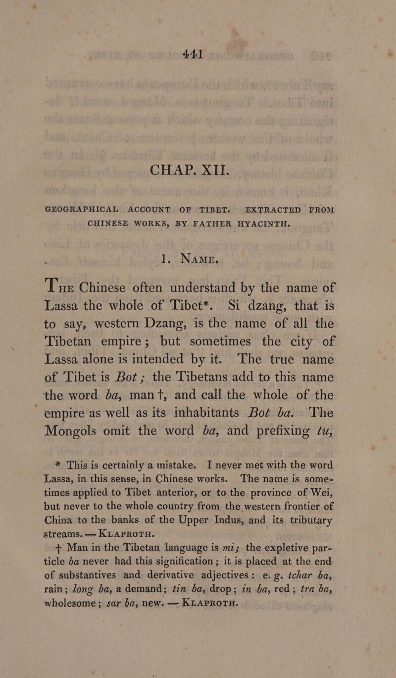 CHAP. XII. GEOGRAPHICAL ACCOUNT OF TIBET. EXTRACTED FROM CHINESE WORKS, BY FATHER HYACINTH. NAME. Tue Chinese often understand by the name of Lassa the whole of Tibet*. Si dzang, that is to say, western Dzang, is the name of all the Tibetan empire; but sometimes the city of Lassa alone is intended by it. The true name of Tibet is Bot ; the Tibetans add to this name the word ba, mant, and call the whole of the empire as well as its inhabitants Bot ba. The Mongols omit the word ba, and prefixing tu, * This is certainly a mistake. I never met with the word Lassa, in this sense, in Chinese works. ‘The name is some- times applied to Tibet anterior, or to the province of Wei, but never to the whole country from the western frontier of China to the banks. of the Upper Indus, ап its tributary streams. — KLAPROTH. + Man in the Tibetan language is mi; the expletive par- ticle ба never had this signification; it is placed at the end of substantives and. derivative adjectives : e.g. tchar ba, rain; Jong фа, a demand; ип ba, drop; in ba, red ; tra ba, wholesome; sar ba, new. — KLAPROTH.