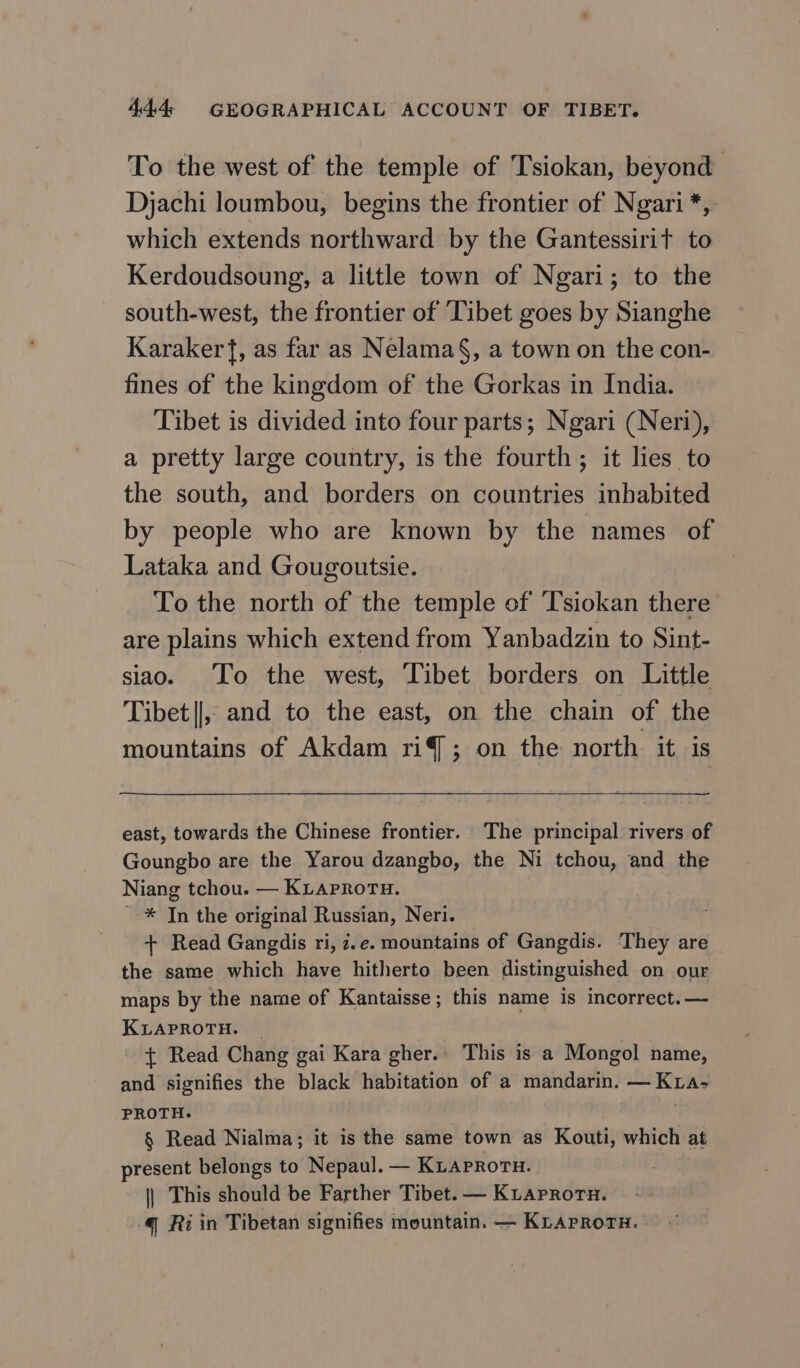 To the west of the temple of Tsiokan, beyond Djachi loumbou, begins the frontier of Ngari*, which extends northward by the Gantessirit to Kerdoudsoung, a little town of Ngari; to the south-west, the frontier of Tibet goes by Sianghe Karaker{, as far as Nelama§, a town on the con- fines of the kingdom of the Gorkas in India. Tibet is divided into four parts; Ngari (Neri), a pretty large country, is the fourth; it lies to the south, and borders on countries inhabited by people who are known by the names of Lataka and Gougoutsie. : To the north of the temple of Tsiokan there are plains which extend from Yanbadzin to Sint- siao. To the west, Tibet borders on Little Tibet||,, and to the east, on the chain of the mountains of Akdam 119; on the north it is east, towards the Chinese frontier. The principal rivers of Goungbo are the Yarou dzangbo, the Ni tchou, and the Niang tchou. — KLAPROTH. _ * Jn the original Russian, Neri. + Read Gangdis ri, 7.e. mountains of Gangdis. They are the same which have hitherto been distinguished on our maps by the name of Kantaisse; this name is incorrect. — KLAPROTH. _ { Read Chang gai Кага gher.. This is a Mongol name, and signifies the black habitation of a mandarin. — Кгл- PROTH. | $ Read Nialma; it is the same town аз Kouti, which at present belongs to Nepaul. — KLaproru. | This should be Farther Tibet. — КтАрвотн. 4 Ri in Tibetan signifies mountain. — KLAPRoTH. ^^