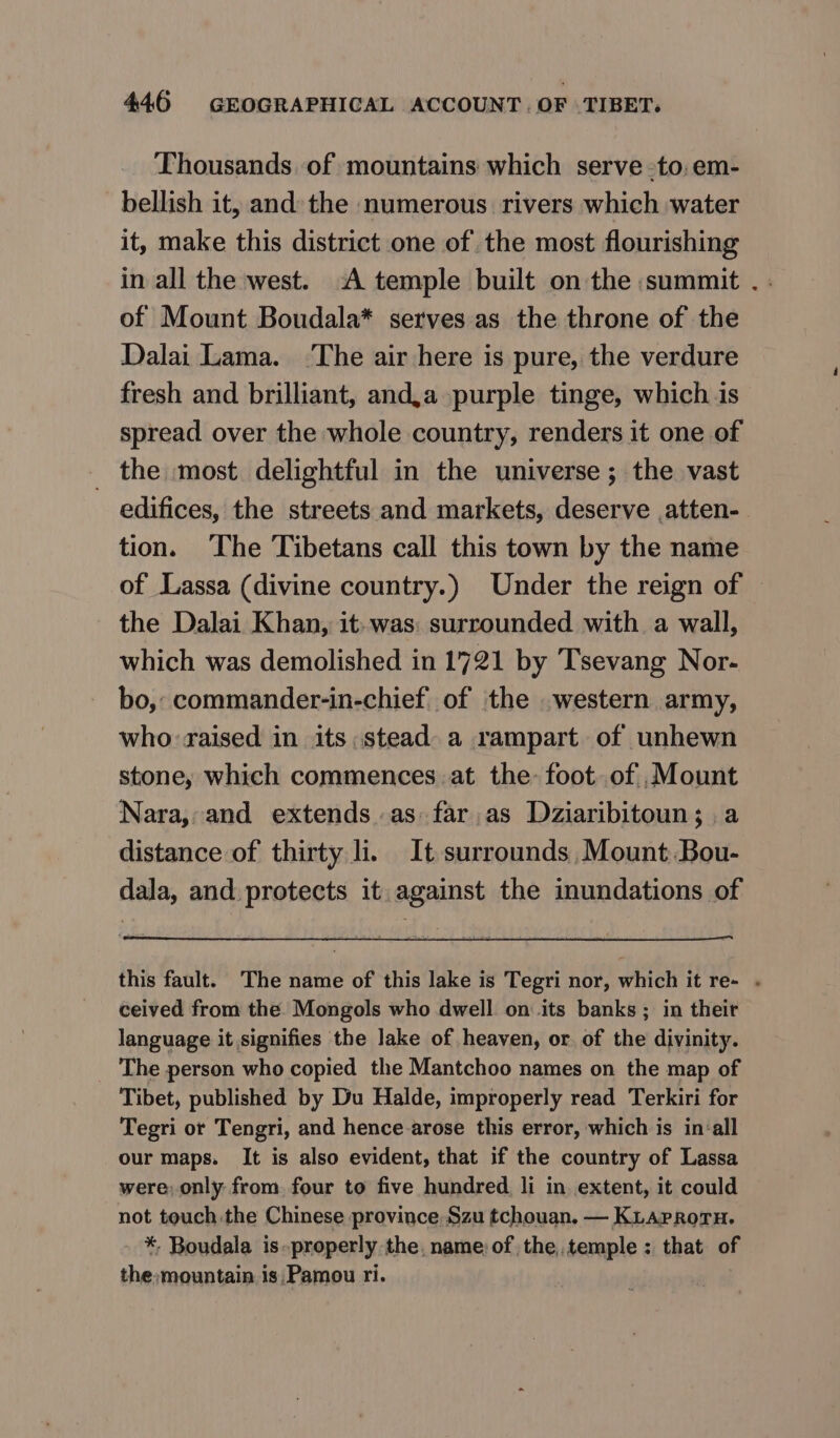 Thousands of mountains which serve -to;em- bellish it, and: the numerous rivers which water it, make this district one of the most flourishing in all the west. A temple built on the summit . of Mount Boudala* serves as the throne of the Dalai Lama. ‘The air here is pure, the verdure fresh and brilliant, andja purple tinge, which is spread over the whole country, renders it one of _ the most delightful in the universe ; the vast edifices, the streets and markets, deserve .atten- tion. ‘The Tibetans call this town by the name of Lassa (divine country.) Under the reign of © the Dalai Khan, 1 was: surrounded with a wall, which was demolished in 1721 by Tsevang Nor- bo, commander-in-chief of the .western army, who: raised in its stead. a rampart of unhewn stone, which commences а the: foot..of ,.Mount Nara, and extends as: far.as Dziaribitoun; a distance of thirty li. It surrounds, Mount Bou- dala, and protects it against the inundations of this fault. The name of this lake is Tegri nor, which it re- . ceived from the Mongols who dwell on its banks ; in their language it signifies the lake of heaven, or. of the divinity. The person who copied the Mantchoo names on the map of Tibet, published by Du Halde, improperly read Terkiri for Tegri or Tengri, and hence.arose this error, which is in-all our maps. It is also evident, that if the country of Lassa were, only from four to five hundred. li in extent, it could not touch .the Chinese province Szu tchouan. — KLAPRorH. *, Boudala is.properly the. name: of the,.temple : that of the:»mountain is,Pamou ri.