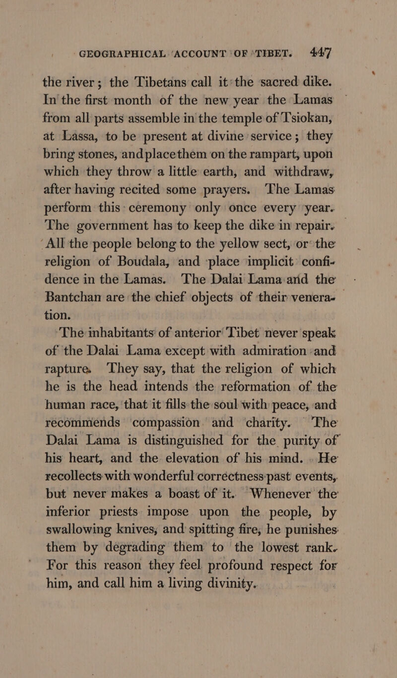 the river; the Tibetans call it:the sacred аще. | In the first month of the new year the Lamas from all parts assemble in the temple of ‘T'siokan, at Lassa, to be present at divine service; they bring stones, and placethem on the rampart, upon which they throw a little earth, and withdraw, after having recited some prayers. ‘The Lamas perform this: ceremony only once every ‘year. The government has to keep the dike in repair. | ‘All the people belong to the yellow sect, or the religion of Boudala, and ‘place implicit’ confi- dence in the Lamas. The Dalai Гата‘айа the Bantchan are the chief objects of ‘their venera-— tion. : ‘The inhabitants of anterior Tibet never speak of the Dalai Lama except with admiration ‘and rapture, ‘They say, that the religion of which he is the head intends the reformation of the human race, that it fills:the soul with peace, and recommends compassion. and charity. The Dalai Lama is distinguished for the purity of his heart, and the elevation of his mind. . He recollects with wonderful corréctness:past events, but never makes a boast of it. Whenever the inferior priests impose upon the. people, by swallowing knives, and spitting fire, he punishes them by degrading them to the lowest rank. For this reason they feel profound respect for him, and call him a living divinity.