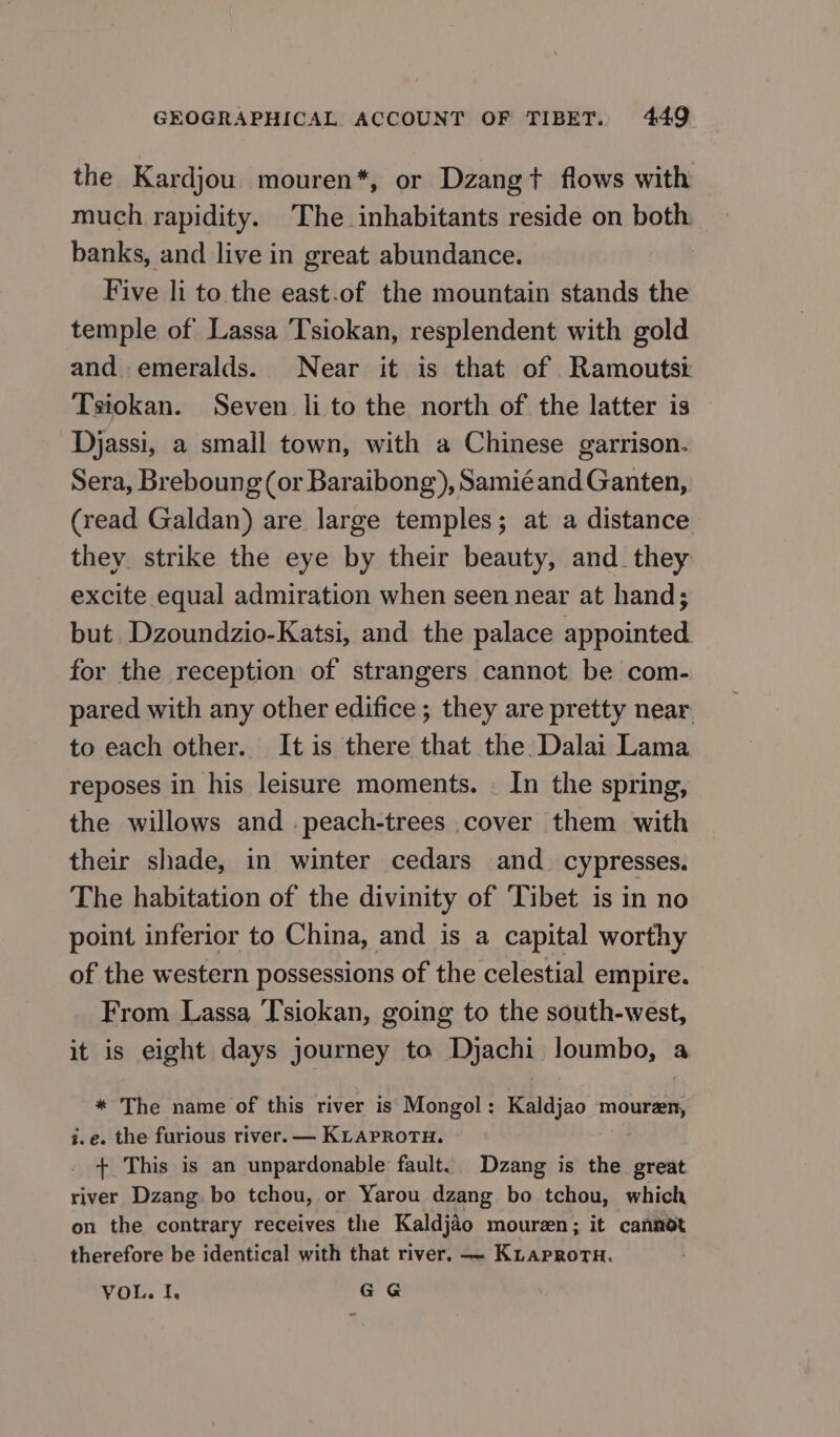 the Kardjou mouren*, or Dzangt flows with much rapidity. The inhabitants reside on both banks, and live in great abundance. | Five li to the east.of the mountain stands the temple of Lassa Tsiokan, resplendent with gold and emeralds. Near it is that of Ramoutsi Tsiokan. Seven li to the north of the latter is Djassi, a small town, with a Chinese garrison. Sera, Breboung (ог Baraibong), Samié and Ganten, (read Galdan) are large temples; at a distance they. strike the eye by their beauty, and_ they excite equal admiration when seen near at hand; but Dzoundzio-Katsi, and the palace appointed for the reception of strangers cannot be com- pared with any other edifice ; they are pretty near. to each other. It is there that the. Dalai Lama reposes in his leisure moments. . In the spring, the willows and .peach-trees cover them with their shade, in winter cedars and. cypresses. The habitation of the divinity of Tibet is in no point inferior to China, and is a capital worthy of the western possessions of the celestial empire. From Lassa Tsiokan, going to the south-west, it is eight days journey to Djachi loumbo, a * The name of this river is Mongol: Kaldjao mouren, i.e. the furious river. — KLAPROTH. + This is an unpardonable fault. Dzang is the great river Dzang bo tchou, or Yarou dzang bo tchou, which on the contrary receives the Kaldjao mouren; it cannot therefore be identical with that river. — Kuaprortu. VOL. Г. GG