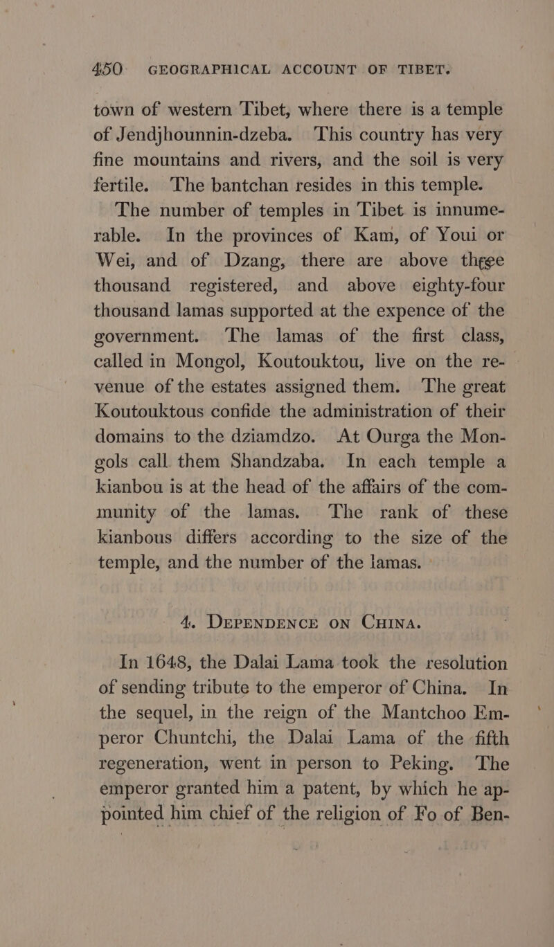 town of western Tibet, where there is a temple of Jendjhounnin-dzeba. This country has very fine mountains and rivers, and the soil is very fertile. ‘The bantchan resides in this temple. The number of temples in ‘Tibet is innume- rable. In the provinces of Kam, of Youi or Wei, and of Dzang, there are above thgge thousand registered, and above eighty-four thousand lamas supported at the expence of the government. ‘The lamas of the first class, called in Mongol, Koutouktou, live on the re- venue of the estates assigned them. ‘The great Koutouktous confide the administration of their domains to the dziamdzo. At Ourga the Mon- gols call them Shandzaba. In each temple a kianbou is at the head of the affairs of the com- munity of the lamas. The rank of these kianbous differs according to the size of the temple, and the number of the lamas. — 4. DEPENDENCE ON CHINA. In 1648, the Dalai Lama took the resolution of sending tribute to the emperor of China. In the sequel, in the reign of the Mantchoo Em- peror Chuntchi, the Dalai Lama of the fifth regeneration, went in person to Peking. The emperor granted him a patent, by which he ap- pointed him chief of the religion of Fo of Ben-