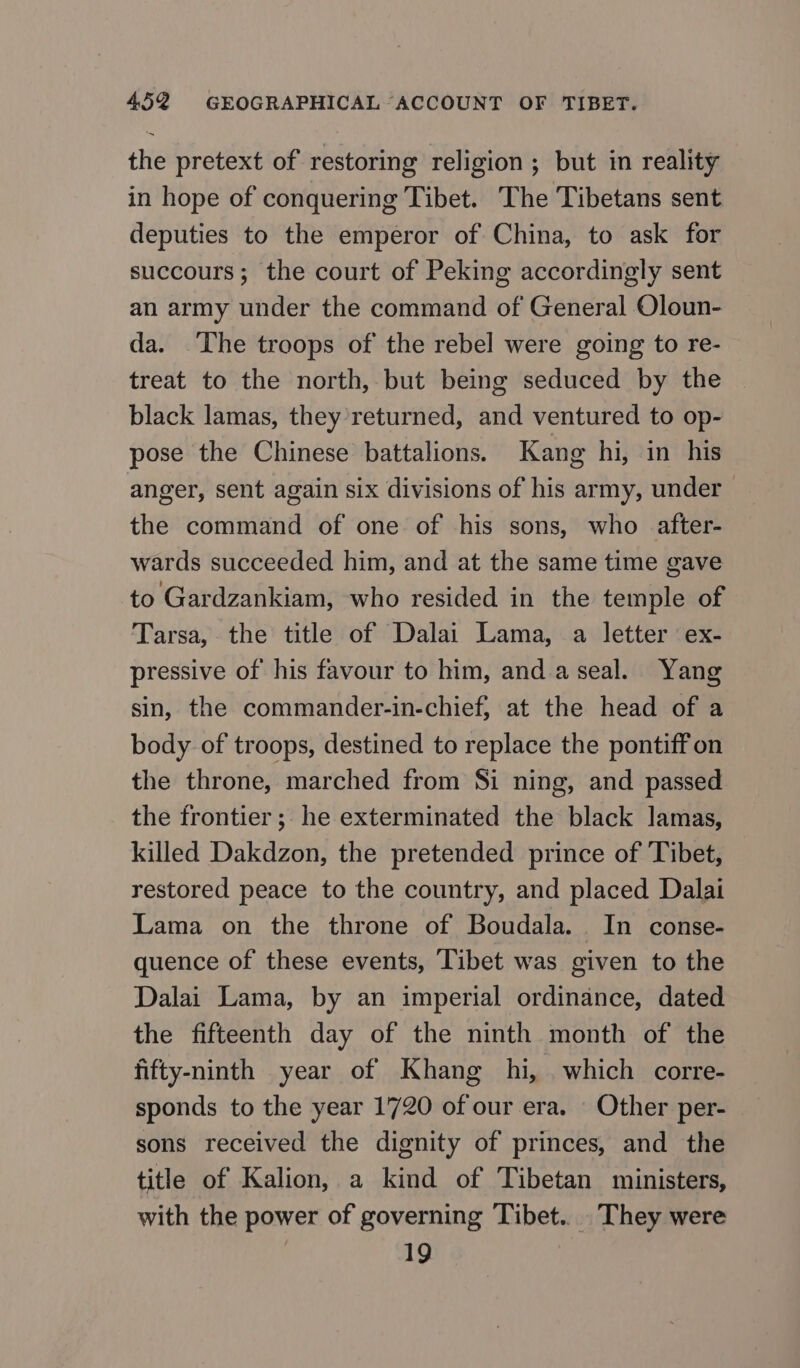 the pretext of restoring religion ; but in reality in hope of conquering Tibet. The Tibetans sent deputies to the emperor of China, to ask for succours; the court of Peking accordingly sent an army under the command of General Oloun- da. The troops of the rebel were going to re- treat to the north, but being seduced by the black lamas, they’returned, and ventured to op- pose the Chinese battalions. Kang hi, in his anger, sent again six divisions of his army, under the command of one of his sons, who after- wards succeeded him, and at the same time gave to Gardzankiam, who resided in the temple of Tarsa, the title of Dalai Lama, a letter ex- pressive of his favour to him, апа а seal. Yang sin, the commander-in-chief, at the head of a body of troops, destined to replace the pontiff on the throne, marched from Si ning, and passed the frontier; he exterminated the black Jamas, killed Dakdzon, the pretended prince of Tibet, restored peace to the country, and placed Dalai Lama on the throne of Воида]а. In сопзе- quence of these events, Tibet was given to the Dalai Lama, by an imperial ordinance, dated the fifteenth day of the ninth month of the fifty-ninth year of Khang hi, which corre- sponds to the year 1720 of our era. - Other per- sons received the dignity of princes, and the title of Kalion, a kind of Tibetan ministers, with the power of governing Tibet. They were 19