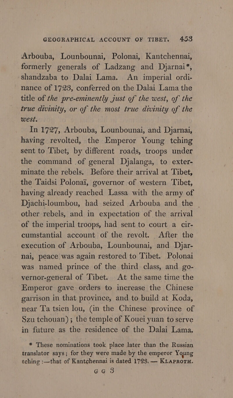 Arbouba, Lounbounai, Polonai, Kantchennai, formerly generals of Ladzang and Djarnai*, shandzaba to Dalai Lama. An imperial ordi- nance of 1728, conferred on the Dalai Lama the title of the pre-eminently just of the west, of the true divinity, or of the most true divinity of the west. , In 1727, Arbouba, Lounbounai, and Djarnai, having revolted, the Emperor Young tching sent to Tibet, by different roads, troops under the command of general Dyalanga, to exter- minate the rebels. Before their arrival at Tibet, the Taidsi Polonai, governor of western ‘Tibet, having already reached Lassa with the army of Djachi-loumbou, had seized Arbouba and the | other rebels, and in expectation of the arrival of the imperial troops, had sent to court a cir- cumstantial account of the revolt. After the execution of Arbouba, Lounbounai, and Djar- nai, peace was again restored to Tibet. Polonai was named prince of the third class, and go- vernor-general of ‘Tibet. At the same time the Emperor gave orders to increase the Chinese garrison in that province, and to build at Koda, near Ta tsien lou, (in the Chinese province of Szu tchouan); the temple of Kouei yuan to serve in future as the residence of the Dalai Lama. * These nominations took place later than the Russian translator says; for they were made by the emperor Young tching :—that of Kantchennai is dated 1723, — KLaproru, Gg 3
