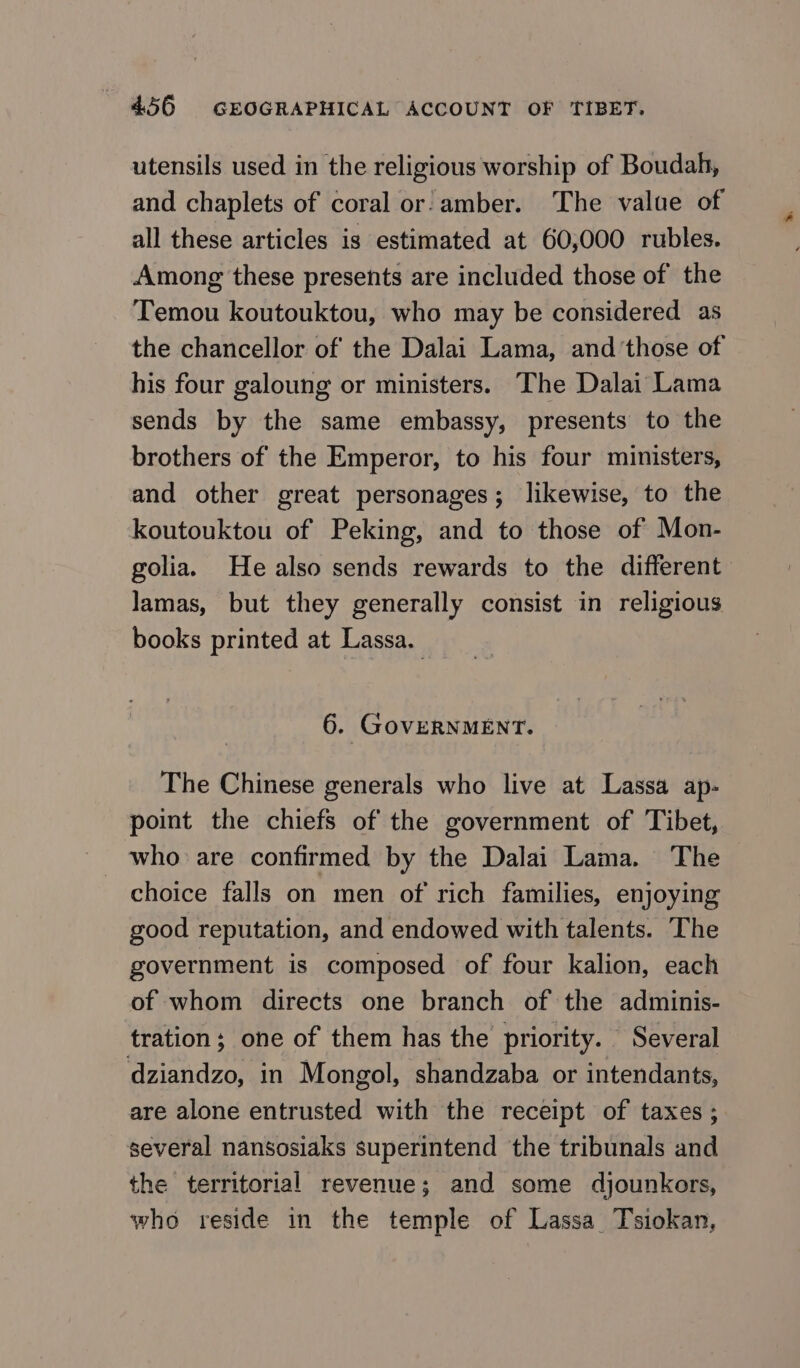utensils used in the religious worship of Boudah, and chaplets of coral or:-amber. The value of all these articles is estimated at 60,000 rubles. Among these presents are included those of the Temou koutouktou, who may be considered as the chancellor of the Dalai Lama, and’those of his four galoung or ministers. The Dalai Lama sends by the same embassy, presents to the brothers of the Emperor, to his four ministers, and other great personages; likewise, to the koutouktou of Peking, and to those of Mon- golia. Не also sends rewards to the different lamas, but they generally consist in religious books printed at Lassa. 6. GOVERNMENT. The Chinese generals who live at Lassa ap- point the chiefs of the government of Tibet, who are confirmed by the Dalai Lama. The choice falls on men of rich families, enjoying good reputation, and endowed with talents. The government is composed of four kalion, each of whom directs one branch of the adminis- tration; one of them has the priority. Several dziandzo, in Mongol, shandzaba or intendants, are alone entrusted with the receipt of taxes ; several nansosiaks superintend the tribunals and the territorial revenue; and some djounkors, who reside in the temple of Газза Tsiokan,