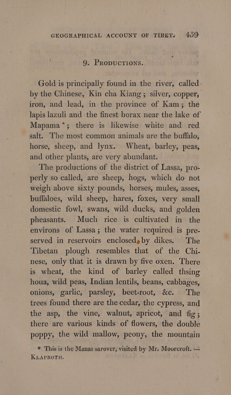 9. PRoDUCTIONS. Gold is principally found in the river, called- by the Chinese, Kin cha Kiang; silver, copper, iron, and lead, in the province of Kam; the lapis lazuli and the finest borax near the lake of Mapama*; there is likewise white and red salt. ‘The most common animals are the buffalo, horse, sheep, and lynx. Wheat, barley, peas, and other plants, are very abundant. The productions of the district of Lassa, pro- perly so called, are sheep, hogs, which do not weigh above sixty pounds, horses, mules, asses, buffaloes, wild sheep, hares, foxes, very small domestic fowl, swans, wild ducks, and golden pheasants. Much rice is cultivated in the environs of Lassa; the water required is pre- served in reservoirs enclosedgby dikes. The Tibetan plough resembles that of the Chi- nese, only that it is drawn by five oxen. There is wheat, the kind of barley called thsing houa, wild peas, Indian lentils, beans, cabbages, onions, garlic, parsley, beet-root, &amp;c. The trees found there are the cedar, the cypress, and the asp, the vine, walnut, apricot, and fig; there are various kinds of flowers, the double poppy, the wild mallow, peony, the mountain * This is the Manas sarover, visited by Mr. Moorcroft. — KLAPROTH, |