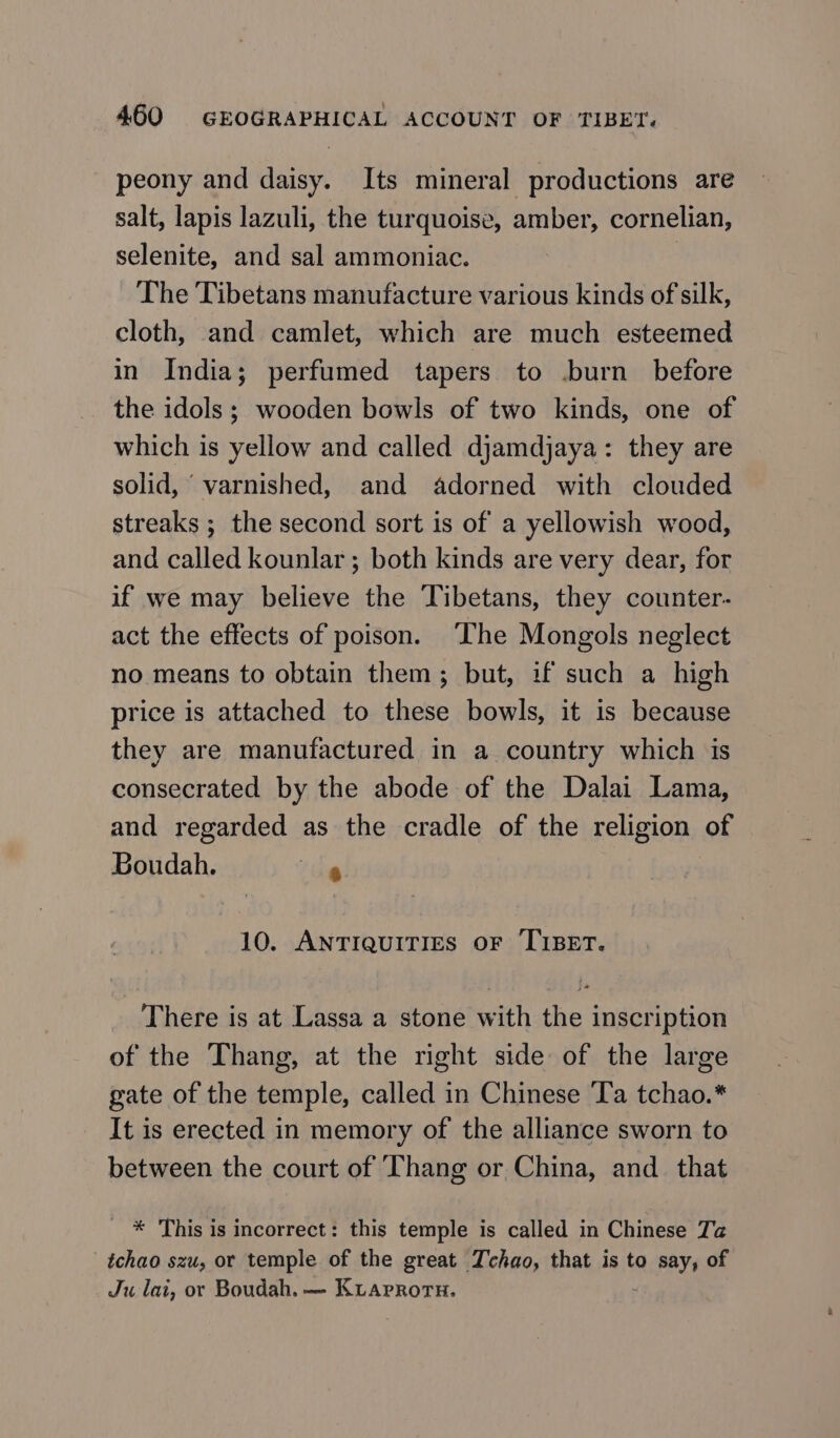 peony and daisy. Its mineral productions are salt, lapis lazuli, the turquoise, amber, cornelian, selenite, and sal ammoniac. | The Tibetans manufacture various kinds of silk, cloth, and camlet, which are much esteemed in India; perfumed tapers to .burn before the idols; wooden bowls of two kinds, one of which is yellow and called djamdjaya: they are solid, varnished, and adorned with clouded streaks ; the second sort is of a yellowish wood, and called kounlar; both kinds are very dear, for if we may believe the Tibetans, they counter- act the effects of poison. The Mongols neglect no means to obtain them; but, if such a high price is attached to these bowls, it is because they are manufactured in a country which is consecrated by the abode of the Dalai Lama, and regarded as the cradle of the religion of Boudah. ce 10. ANTIQUITIES OF TIBET. There is at Lassa a stone with the inscription of the Thang, at the right side of the large gate of the temple, called in Chinese ‘La tchao.* It is erected in memory of the alliance sworn to between the court of ‘Thang or China, ап that * This is incorrect: this temple is called in Chinese Ta _tchao szu, or temple of the great Tchao, that is to say, of Ju lai, or Boudah. — Ктарвотн,