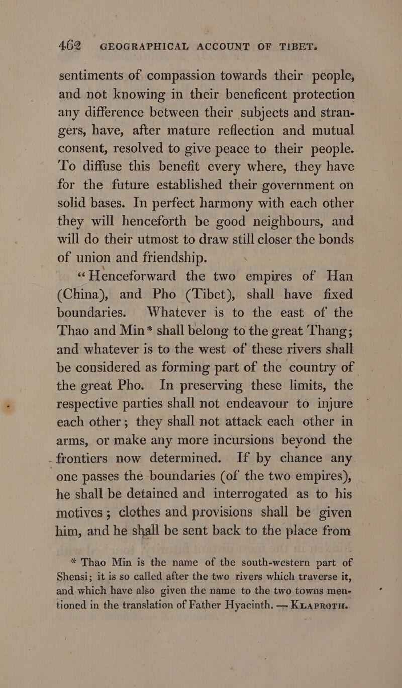 sentiments of compassion towards their people, _ and not knowing in their beneficent protection any difference between their subjects and stran- gers, have, after mature reflection and mutual consent, resolved to give peace to their people. To diffuse this benefit every where, they have for the future established their government on solid bases. In perfect harmony with each other they will henceforth be good neighbours, and will do their utmost to draw still closer the bonds of union and friendship. «Henceforward the two empires of Han (China), and Pho (Tibet), shall have fixed boundaries. Whatever is to the east of the Thao and Min* shall belong to the great Thang; and whatever is to the west of these rivers shall be considered as forming part of the country of the great Pho. In preserving these limits, the respective parties shall not endeavour to injure each other; they shall not attack each other in arms, or make any more incursions beyond the - frontiers now determined. If by chance any one passes the boundaries (of the two empires), he shall be detained and interrogated as to his motives; clothes and provisions shall be given him, and he shall be sent back to the place from * Thao Min is the name of the south-western part of Shensi; it is so called after the two rivers which traverse it, and which have also given the name to the two towns men- tioned in the translation of Father Hyacinth. — Kuarror.