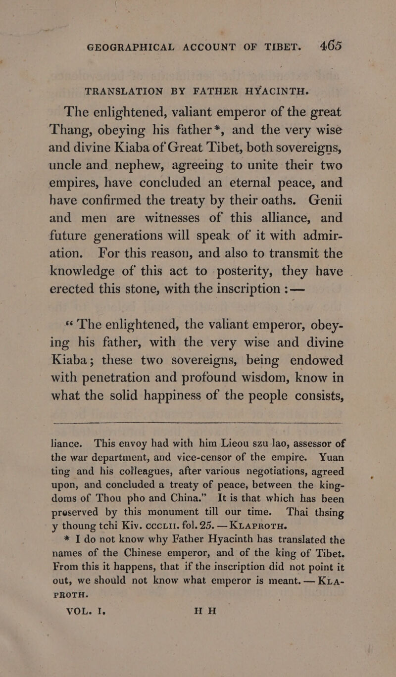 TRANSLATION BY FATHER HYACINTH. The enlightened, valiant emperor of the great Thang, obeying his father*, and the very wise and divine Kiaba of Great Tibet, both sovereigns, uncle and nephew, agreeing to unite their two empires, have concluded an eternal peace, and have confirmed the treaty by their oaths. Genii and men are witnesses of this alliance, and future generations will speak of it with admir- ation. For this reason, and also to transmit the knowledge of this act to posterity, they have | erected this stone, with the inscription ; — «The enlightened, the valiant emperor, obey- ing his father, with the very wise and divine Kiaba; these two sovereigns, being endowed with penetration and profound wisdom, know in what the solid happiness of the people consists, liance. This envoy had with him Lieou szu lao, assessor of the war department, and vice-censor of the empire. Yuan ting and his colleagues, after various negotiations, agreed upon, and concluded a treaty of peace, between the king- doms of Thou pho and China.” It is that which has been preserved by this monument till our time. Thai thsing у thoung tchi Kiv. соси. fol. 25. — Kiaproru. * I do not know why Father Hyacinth has translated the names of the Chinese emperor, and of the king of Tibet. From this it happens, that if the inscription did not point it out, we should not know what emperor is meant. — Кгл- PROTH. VOL. I. H H