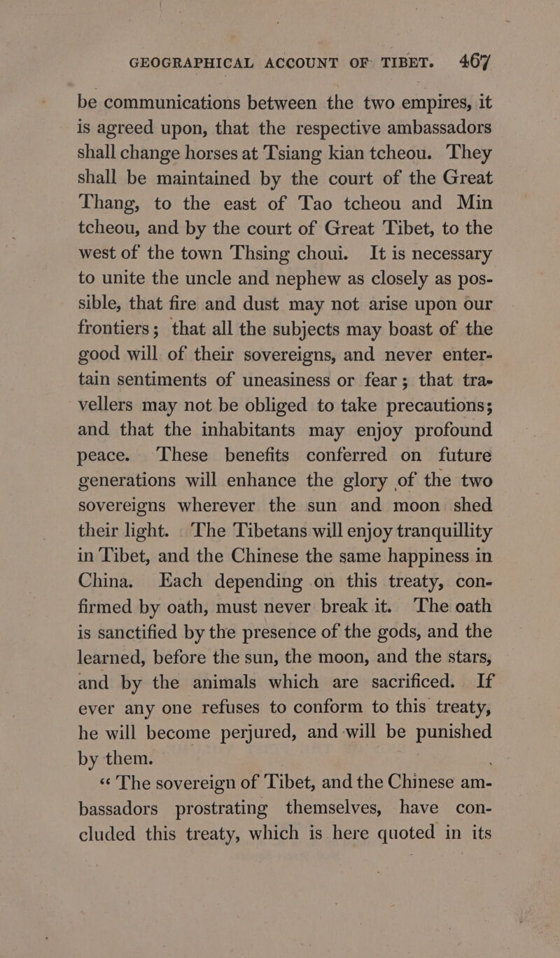 be communications between the two empires, it is agreed upon, that the respective ambassadors shall change horses at Tsiang kian tcheou. They shall be maintained by the court of the Great Thang, to the east of Tao tcheou and Min tcheou, and by the court of Great Tibet, to the west of the town Thsing choui. It is necessary to unite the uncle and nephew as closely as pos- sible, that fire and dust may not arise upon our frontiers; that all the subjects may boast of the good will of their sovereigns, and never enter- tain sentiments of uneasiness or fear; that trae vellers may not be obliged to take precautions; and that the inhabitants may enjoy profound peace. These benefits conferred on future generations will enhance the glory of the two sovereigns wherever the sun and moon. shed their light. The Tibetans will enjoy tranquillity in Tibet, and the Chinese the same happiness in China. Each depending on this treaty, con- firmed by oath, must never break it. The oath is sanctified by the presence of the gods, and the learned, before the sun, the moon, and the stars, and by the animals which are sacrificed. If ever any one refuses to conform to this treaty, he will become perjured, and will be punished by them. ‹‹ The sovereign of Tibet, and the Chinese am- bassadors prostrating themselves, have соп- cluded this treaty, which is here quoted in its