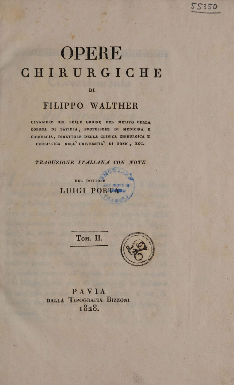 $7350 mai TANTA è OPERE CHIRURGICHE DI FILIPPO WALTHER CAVALIERE DEL REALE ORDINE DEL MERITO DELLA. CORONA DI BAVIERA, PROFESSORE DI MEDICINA E CHIRURGIA, DIRETTORE DELLA CLINICA CHIRURGICA E OCULISTICA NELL’ UNIVERSITA” DI BONN, ECC. TRADUZIONE ITALIANA CON NOTE È n* ® DEL DOTTORE la LUIGI POR. , d d Tom. II PAVIA DALLA TipoGraAriA BIzzoni 1626.