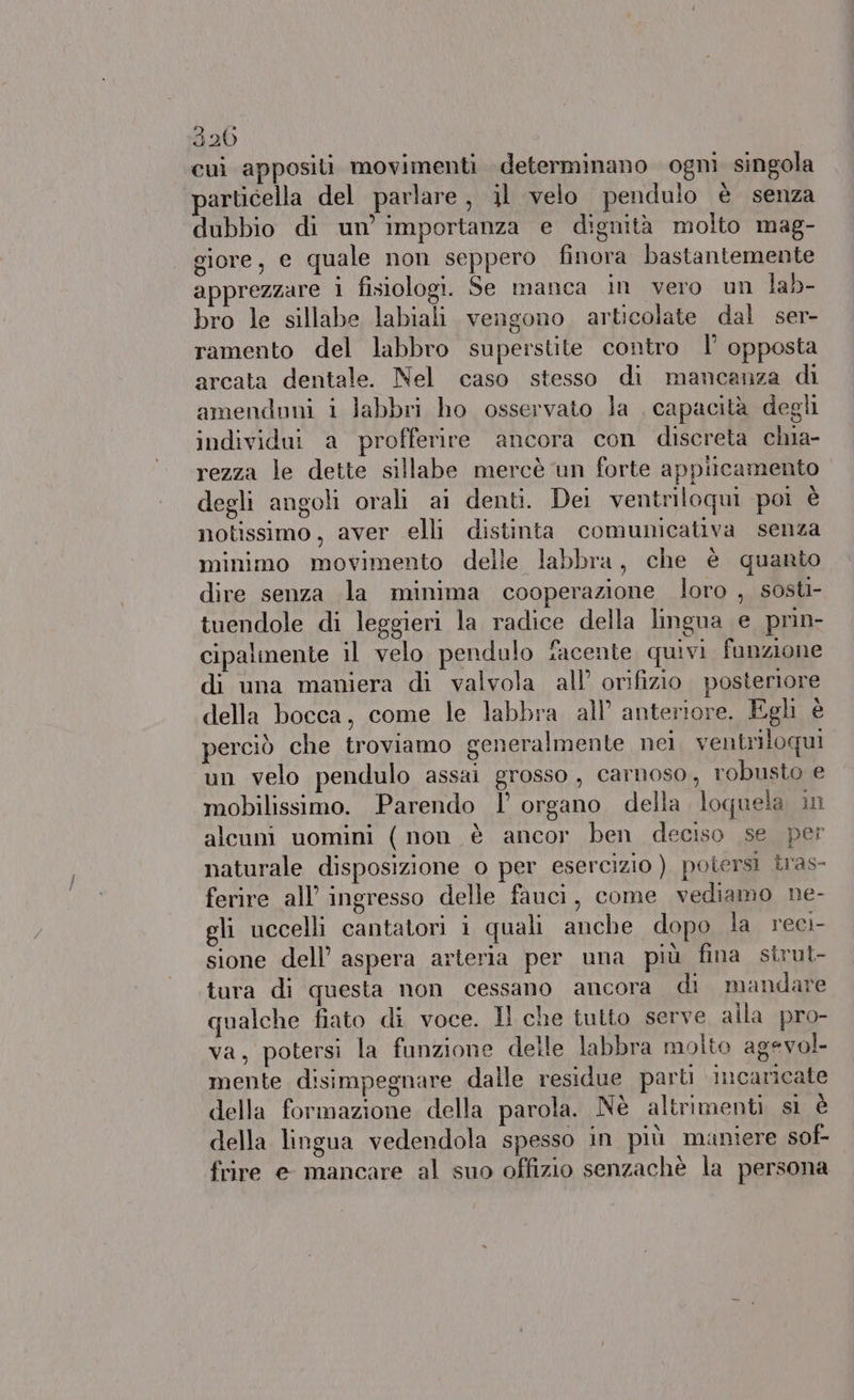 320 cui appositi movimenti determinano ogni singola particella del parlare, il velo pendulo è senza dubbio di un’ importanza e dignità molto mag- giore, e quale non seppero finora bastantemente apprezzare 1 fisiologi. Se manca in vero un lab- bro le sillabe labiali vengono articolate dal ser- ramento del labbro superstite contro l’ opposta arcata dentale. Nel caso stesso di mancanza di amenduni i labbri ho osservato la | capacità degli individui a profferire ancora con discreta chia- rezza le dette sillabe mercè ‘un forte appiicamento degli angoli orali ai denti. Dei ventriloqui poi è notissimo, aver elli distinta comunicativa senza minimo movimento delle labbra, che è quanto dire senza la minima cooperazione loro , sosti- tuendole di leggieri la radice della lingua e prin- cipalmente il velo pendulo facente quivi. funzione di una maniera di valvola all’ orifizio posteriore della bocca, come le labbra all’ anteriore. Egli è perciò che troviamo generalmente nei. ventriloqui un velo pendulo assai grosso, carnoso, robusto e mobilissimo. Parendo 1’ organo della loquela in alcuni uomini ( non è ancor ben deciso se per naturale disposizione 0 per esercizio ) potersi tras- ferire all’ ingresso delle fauci, come vediamo ne- gli uccelli cantatori i quali anche dopo la reci- sione dell’ aspera arieria per una più fina sirut- tura di questa non cessano ancora di mandare qualche fiato di voce. Il che tutto serve alla pro- va, potersi la funzione delle labbra molto agevol- mente disimpegnare dalle residue parti incaricate della formazione della parola. Nè altrimenti sì è della lingua vedendola spesso in più maniere sof- frire e mancare al suo offizio senzachè la persona