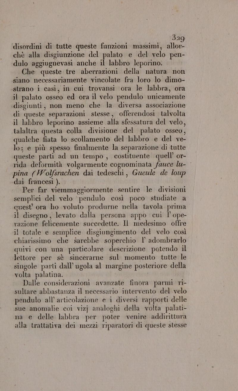 320 disordini di tutte queste funzioni massimi, ine chè alla disgiunzione del palato e del velo pen- dulo aggiugnevasi anche il labbro leporino. Che queste tre aberrazioni della natura non siano necessariamente vincolate fra loro lo dimo- ‘strano i casi, in cui trovansi ora le labbra, ora il palato osseo ed ora il velo pendulo unicamente ‘disgiunti, non meno che la. diversa associazione di queste separazioni stesse, offerendosi talvolta il labbro leporino assieme alla sfessatura del velo, talaltra questa colla divisione del palato osseo, qualehe fiata lo scollamento del labbro e del ve- lo; e più spesso finalmente la separazione di tutte queste parti ad un tempo, costituente quell’ or- rida deformità volgarmente cognominata fauce lu- pina (Wolfsrachen dai tedeschi, Gwueule de loup dai francesi ). Per far viemmaggiormente sentire le divisioni semplici del velo ‘ pendulo così poco studiate a quest’ ora ho voluto produrne nella tavola prima il disegno, levato dalla persona appo cui l’ope- razione felicemente succedette. Il medesimo offre il totale e semplice disgiungimento del velo così chiarissimo che sarebbe soperchio 1 adombrarlo quivi con una particolare descrizione potendo il lettore per sè sincerarne sul momento tutte le singole parti dall’ ugola al margine posteriore della volta palatina. Dalle considerazioni avanzate finora parmi ri- sultare abbastanza il necessario intervento del velo pendulo all’ articolazione e i diversi rapport delle sue anomalie coi vizj analoghi della volta palati- na e delle labbra per poter venire addirittura alla trattativa dei mezzi riparatori di queste stesse
